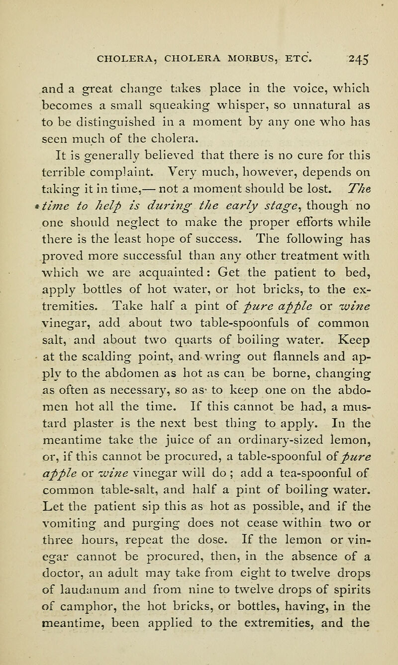 and a great change takes place in the voice, which becomes a small squeaking whisper, so unnatural as to be distinguished in a moment by any one who has seen much of the cholera. It is generally believed that there is no cure for this terrible complaint. Very much, however, depends on taking it in time,— not a moment should be lost. The *time to help is duriiig the early stage, though no one should neglect to make the proper efforts while there is the least hope of success. The following has proved more successful than any other treatment with which we are acquainted: Get the patient to bed, apply bottles of hot water, or hot bricks, to the ex- tremities. Take half a pint of pure apple or wine vinegar, add about two table-spoonfuls of common salt, and about two quarts of boiling water. Keep at the scalding point, and wring out flannels and ap- ply to the abdomen as hot as can be borne, changing as often as necessary, so as- to keep one on the abdo- men hot all the time. If this cannot be had, a mus- tard plaster is the next best thing to apply. In the meantime take the juice of an ordinary-sized lemon, or, if this cannot be procured, a table-spoonful oipure apple or wine vinegar will do ; add a tea-spoonful of common table-salt, and half a pint of boiling water. Let the patient sip this as hot as possible, and if the vomiting and purging does not cease within two or three hours, repeat the dose. If the lemon or vin- egar cannot be procured, then, in the absence of a doctor, an adult may take from eight to twelve drops of laudanum and from nine to twelve drops of spirits of camphor, the hot bricks, or bottles, having, in the meantime, been applied to the extremities, and the