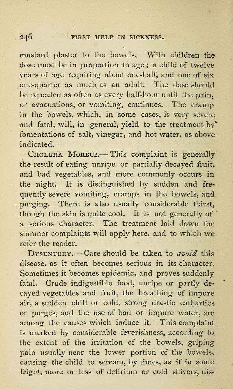 mustard plaster to the bowels. With children the dose must be in proportion to age ; a child of twelve years of age requiring about one-half, and one of six one-quarter as much as an adult. The dose should be repeated as often as every half-hour until the pain, or evacuations, or vomiting, continues. The cramp iri the bowels, which, in some cases, is very severe and fatal, will, in general, yield to the treatment by* fomentations of salt, vinegar, and hot water, as above indicated. Cholera Morbus.— This complaint is generally the result of eating unripe or partially decayed fruit, and bad vegetables, and more commonly occurs in the night. It is distinguished by sudden and fre- quently severe vomiting, cramps in the bowels, and purging. There is also usually considerable thirst, though the skin is quite cool. It is not generally of a serious character. The treatment laid down for summer complaints will apply here, and to which we refer the reader. Dysentery.— Care should be taken to avoid this disease, as it often becomes serious in its character. Sometimes it becomes epidemic, and proves suddenly fatal. Crude indigestible food, unripe or partly de- cayed vegetables and fruit, the breathing of impure air, a sudden chill or cold, strong drastic cathartics or purges, and the use of bad or impure water, are among the causes which induce it. This complaint is marked by considerable feverishness, according to the extent of the irritation of the bowels, griping pain usually near the lower portion of the bowels, causing the child to scream, by times, as if in some fright, more or less of delirium or cold shivers, dis-