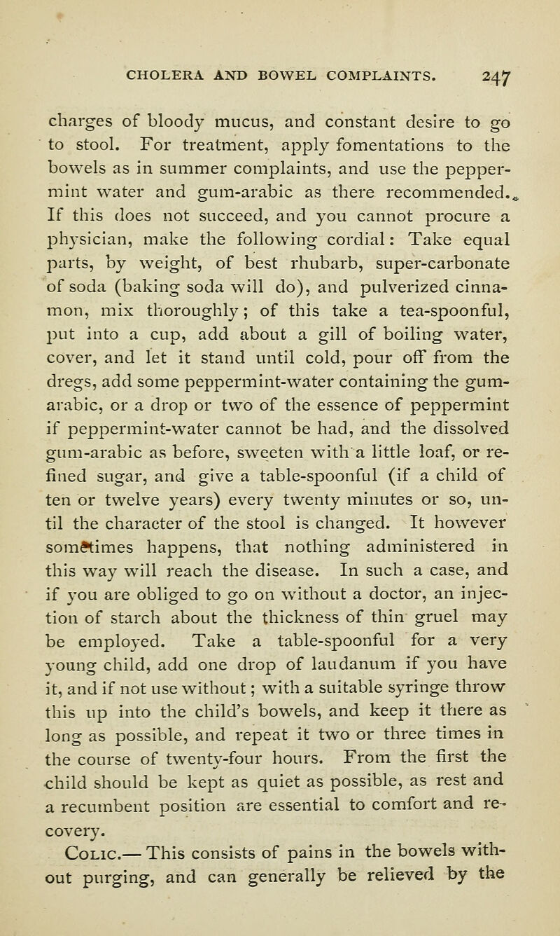 charges of bloody mucus, and constant desire to go to stool. For treatment, apply fomentations to the bowels as in summer complaints, and use the pepper- mint water and gum-arabic as there recommended., If this does not succeed, and you cannot procure a physician, make the following cordial: Take equal parts, by weight, of best rhubarb, super-carbonate of soda (baking soda will do), and pulverized cinna- mon, mix thoroughly; of this take a tea-spoonful, put into a cup, add about a gill of boiling water, cover, and let it stand until cold, pour off from the dregs, add some peppermint-water containing the gum- arabic, or a drop or two of the essence of peppermint if peppermint-water cannot be had, and the dissolved gum-arabic as before, sweeten with a little loaf, or re- fined sugar, and give a table-spoonful (if a child of ten or twelve years) every twenty minutes or so, un- til the character of the stool is changed. It however sometimes happens, that nothing administered in this way will reach the disease. In such a case, and if you are obliged to go on without a doctor, an injec- tion of starch about the thickness of thin gruel may be employed. Take a table-spoonful for a very young child, add one drop of laudanum if you have it, and if not use without; with a suitable syringe throw this up into the child's bowels, and keep it there as long as possible, and repeat it two or three times in the course of twenty-four hours. From the first the child should be kept as quiet as possible, as rest and a recumbent position are essential to comfort and re- covery. Colic.— This consists of pains in the bowels with- out purging, and can generally be relieved by the