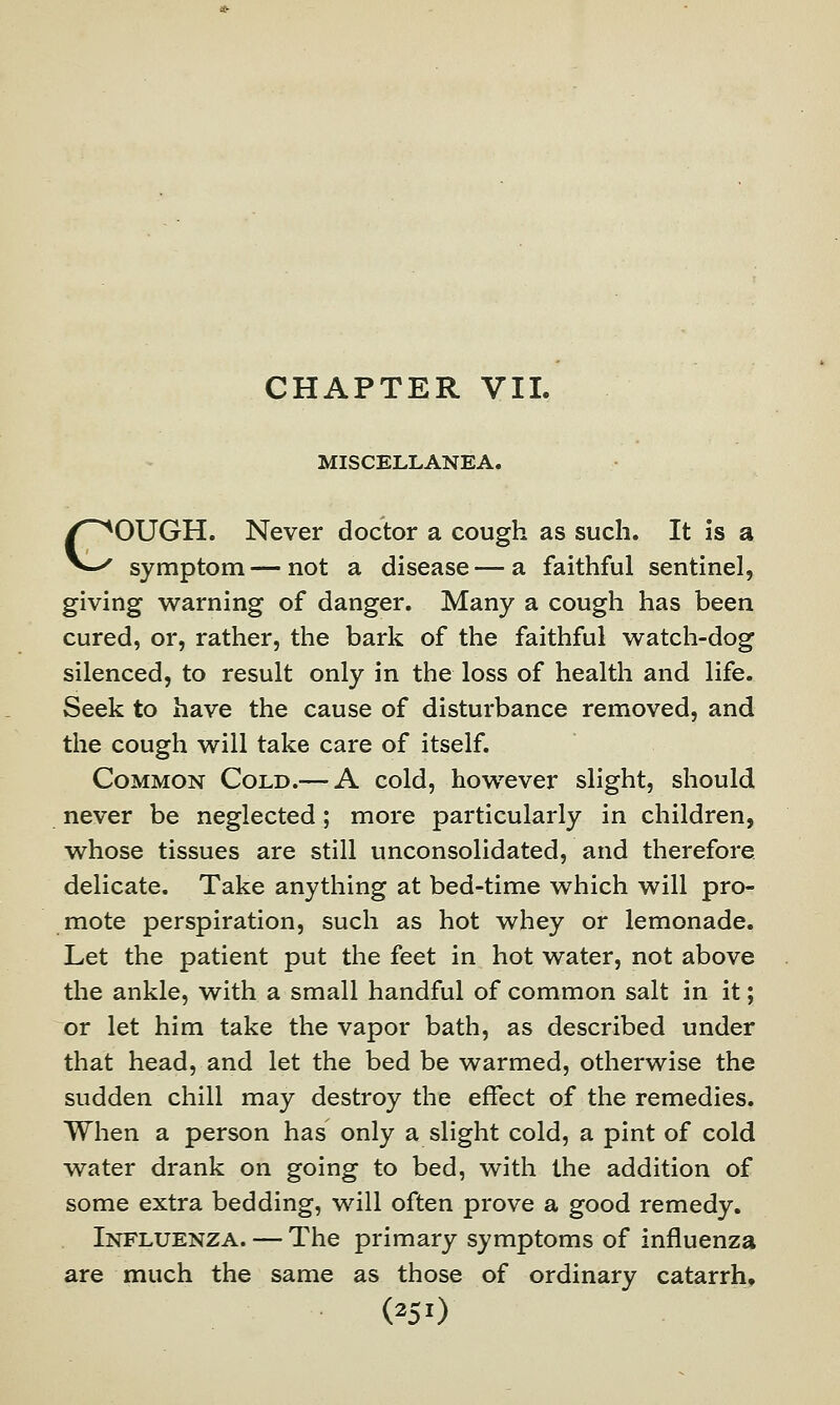 CHAPTER VII. MISCELLANEA. COUGH. Never doctor a cough as such. It is a symptom — not a disease — a faithful sentinel, giving warning of danger. Many a cough has been cured, or, rather, the bark of the faithful watch-dog silenced, to result only in the loss of health and life. Seek to have the cause of disturbance removed, and the cough will take care of itself. Common Cold.— A cold, however slight, should never be neglected; more particularly in children, whose tissues are still unconsolidated, and therefore delicate. Take anything at bed-time which will pro- mote perspiration, such as hot whey or lemonade. Let the patient put the feet in hot water, not above the ankle, with a small handful of common salt in it; or let him take the vapor bath, as described under that head, and let the bed be warmed, otherwise the sudden chill may destroy the effect of the remedies. When a person has only a slight cold, a pint of cold water drank on going to bed, with the addition of some extra bedding, will often prove a good remedy. Influenza. — The primary symptoms of influenza are much the same as those of ordinary catarrh. (^50