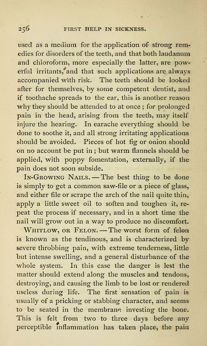 used as a medium for the application of strong rem- edies for disorders of the teeth, and that both laudanum and chloroform, more especially the latter, are pow- erful irritants,'and that such applications are always accompanied with risk. The teeth should be looked after for themselves, by some competent dentist, and if toothache spreads to the ear, this is another reason why they should be attended to at once ; for prolonged pain in the head, arising from the teeth, may itself injure the hearing. In earache everything should be done to soothe it, and all strong irritating applications should be avoided. Pieces of hot fig or onion should on no account be put in; but warm flannels should be applied, with poppy fomentation, externally, if the pain does not soon subside. In-Growing Nails. — The best thing to be done is simply to get a common saw-file or a piece of glass, and either file or scrape the arch of the nail quite thin, apply a little sweet oil to soften and toughen it, re- peat the process if necessary, and in a short time the nail will grow out in a way to produce no discomfort. Whitlow, or Felon.—The worst form of felon is known as the tendinous, and is characterized by severe throbbing pain, with extreme tenderness, little but intense swelling, and a general disturbance of the whole system. In this case the danger is lest the matter should extend along the muscles and tendons, destroying, and causing the limb to be lost or rendered useless during life. The first sensation of pain is usually of a pricking or stabbing character, and seems to be seated in the membrane investing the bone. This is felt from two to three days before any perceptible inflammation has taken place, the pain