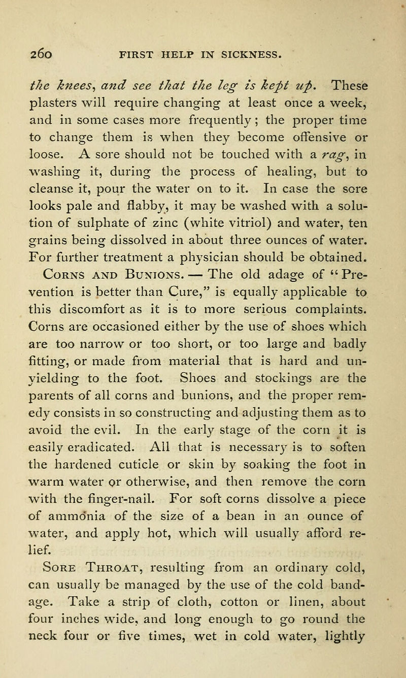 the knees, and see that the leg is kept up. These plasters will require changing at least once a week, and in some cases more frequently; the proper time to change them is when they become offensive or loose. A sore should not be touched with a rag, in washing it, during the process of healing, but to cleanse it, pour the water on to it. In case the sore looks pale and flabby, it may be washed with a solu- tion of sulphate of zinc (white vitriol) and water, ten grains being dissolved in about three ounces of water. For further treatment a physician should be obtained. Corns and Bunions. — The old adage of Pre- vention is better than Cure, is equally applicable to this discomfort as it is to more serious complaints. Corns are occasioned either by the use of shoes which are too narrow or too short, or too large and badly fitting, or made from material that is hard and un- vielding: to the foot. Shoes and stockings are the parents of all corns and bunions, and the proper rem- edy consists in so constructing and adjusting them as to avoid the evil. In the early stage of the corn it is easily eradicated. All that is necessary is to soften the hardened cuticle or skin by soaking the foot in warm water or otherwise, and then remove the corn with the finger-nail. For soft corns dissolve a piece of ammonia of the size of a bean in an ounce of water, and apply hot, which will usually afford re- lief. Sore Throat, resulting from an ordinary cold, can usually be managed by the use of the cold band- age. Take a strip of cloth, cotton or linen, about four inches wide, and long enough to go round the neck four or five times, wet in cold water, lightly