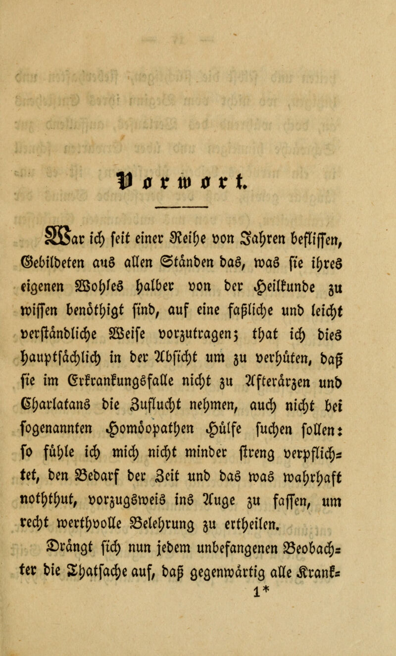 iar \ti) feit einer 9?eif)e »on Sauren befliffen, ©ebilbeten au§ aßen ©tdnben ba$, toaS fte tf>reö eigenen 2Bof)fe8 falber »on ber «gjeilfunbe gu wiffen benötigt ftnb, auf eine faßliche unb Cetebe »erjidnblicfye SSeife »orjutragen; tfjat 1$ bie§ I>auptfdd>ttd) in ber 2Cbft'cf)t um ju »erböten, baf fte im erfranfungSfaße nid)t ju 2Tfterdr3en unb G^artatanS btc 3uflucf)t nehmen, and) nicfyt bei fogenannten Homöopathen «£mlfe fueljen fotfent fo fuble i$ mid) tiifyt minber flreng t»erpfttc^s tet, ben 33ebarf ber Seit unb baö n?a§ roa&r^aft notytyut, »orjugSweiS tnS 2Cuge ju faffen, um treckt wertvolle 35etef)rung ju erteilen. Srdngt ftcf) nun jjebem unbefangenen 23eobadjs ter bie £f)atfacf)e auf, bap gegenwärtig alle Äranf*