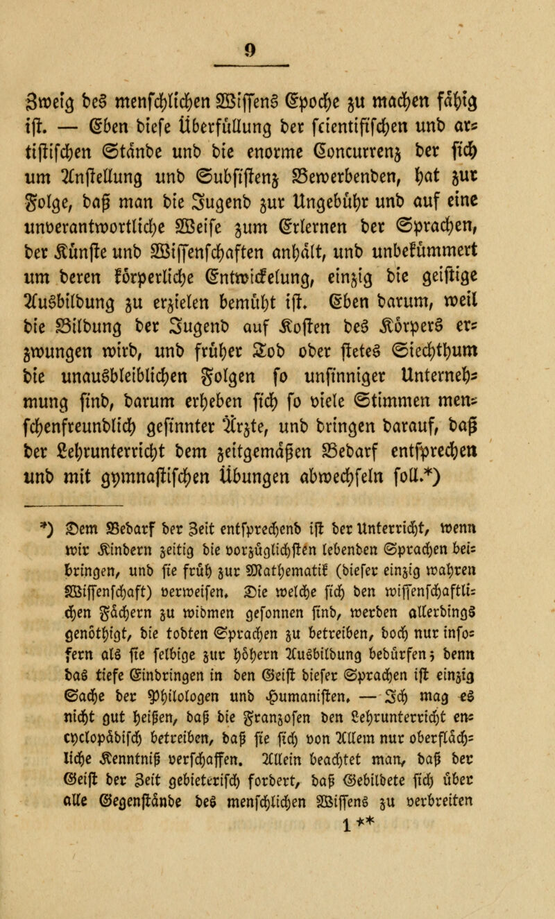 Swetg be3 menfd[)lt#en SBtffenS ©podfje ju machen fdfctg tjt. — ßben btefe Überfüllung ber feientiftfcfyen unb ar* ttjitfd&cn ©tdnbe unb bic enorme @oncurrenj ber ftd^ um 2tnftellung unb ©ubftjfenj SSeroerbenben, fyat juc $olge, baß man bte Sugenb jur Ungebühr unb auf eine unverantwortliche SBetfe %um Erlernen ber ©pracfyen, ber Äünfie unb SBiffenfdjaften anhält, unb unbefümmert um bereu förperlidfje (Sntoicfetung, einzig bte getfttge 2Cu6bitbung ju erzielen bemüht tffc @ben barum, weil bte SStlbung ber Sugent) auf Äojlen be3 ÄörperS er* jwungen nrirb, unb früher £ob ober jietcS ©tecfytfyum bte unausbleiblichen Solgen fo unffnniger Unternefc mung ftnb, barum ergeben ftcf> fo viele Stimmen men* fcfyenfreunblid) geftnnter itrjte, unb bringen barauf, ba$ ber ßel;runterrid)t izm jeitgemdßen SSebarf entfpredjeit unb mit gt)mnafiifd[)en Übungen abwedeln folL*) *) £)em SBebarf ber 3ett entfpred)enb ift ber Unterricht, ttenn toit Ämtern jettig bte »orsügltdjften lebenben (Sprachen bei* bringen, unb fte früb pr Sföattyemattf (biefer einzig wahren SBtffenfd&aft) üenr-eifem 2Me welche ftcf) ben wtffenfd&aftlts d&en gäcfyern gu ttubmen gefonnen jtnb, werben alterbingS genötigt, hie tobten ©pradjen ju betreiben, boer) nur infos fern al§ fte felbige pr i)6f)ern 2Cu6bitbung bebürfen* benn baö tiefe Einbringen in ben ®ei(r biefer (Sprachen ifl etn§tg ©a$e ber ?pi)tlologen unb $umanijren, — 3d) mag e$ nic^t gut feigen, tag bk granjofen ben 2el)runterrid)t en- tt)clopäbifd) betreiben, bafi fte ft'd) oon Altern nur oberfld^ Itdr)e Äenntnig »erfdjjaffen. allein Uadjtü man, baf* ber ©eifl ber 3«'t gebieterifd) forbert, ba$ ©ebtibete ft'd) über atte ©egenflanbe be$ menfcpdjen 2SifTen$ Su verbreiten 1 **