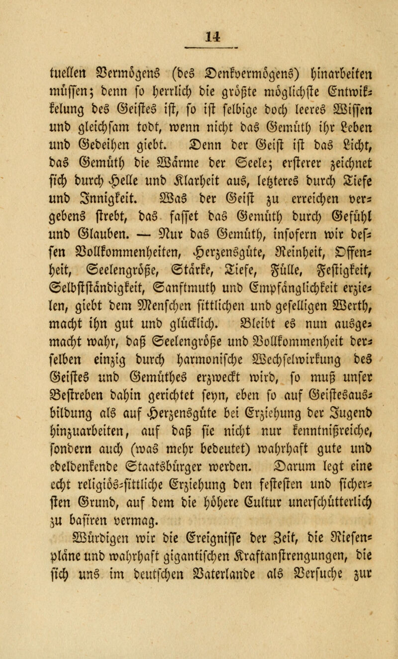 titelten 33ermogen3 (be§ £)enfüermogen§) umarbeiten muffen; benn fo fyerrlid) bie größte mogltd;fle ©ntwit feiung beS ©eifteS ijl, fo iji felbige bod) leereg SBiffen unb gleid)fam tobt, wenn nicfyt ba§ ©emutf) U;r geben unb ©ebetf)en gicbt 25enn ber ©etft tjl baS ßicfyt, ba§ ©emütf) bie Sßdrme ber ©eele; erfterer jeidjnet ft'df) burd) vg>elle unb Älattyeit au§, teueres burd) Siefe unb Snnigfeit. SSaS ber ©eift ju erretten t>er- gebend jfrebt, btö fajfet baS ©emutf) burd) ©efüf)l unb (älaubtn. — 9htr ba£ ©emutf), infofern wir befc fen 23ollfommenf)etten, $er$enSgüte, Steinzeit, SDffen* ^>ettf ©eelengroße, ©tdrfe, Siefe, gülle, ^efttgfett, ©elbfijldnbigfett, ©anftmutb unb (SmpfängltdfrFeit ersie* len, giebt betn 9J?enfd)en ftttlidjen unb gefelltgen SBertb, mad)t tyn gut unb glücflid)* SBIetbt eS nun auSge* mafyt wafyr, baß ©eelengroße unb äMfommenfyeit ber* felben einjig burd? l)armonifd)e SBecfyfelwirfung be§ ©etjieS unb ©emütfyeS erjwecft wirb, fo mu$ unfer SSejtreben bafyin gerichtet fepn, tbm fo auf ©eijieSauS* btlbung als auf ^erjenSgüte bei (Srjtefyung ber Sugenb J)tnjuarbeiten, auf ba$ ftc nid;t nur fenntnißreidje, fonbern and) (n>a§ mefyr bebeutet) wal;rl)aft gute unb ebelbenlenbe Staatsbürger werben, £)arum legt eine ecfyt religioS-ftttlidje (Srjiebung ben fejtefien unb ftcfyer* j!en ©runb, auf bm bie f)6tyere @ultur unerfd)ütterlid) &u baffren vermag. SBürbigen wir bte ©retgntffe ber 3ettf bte JJiiefen* plane unb wal;rbaft gigantifd^en Äraftanjlrengungen, bie fic& utö im beutfd;en SSaterlanbe als 23erfud)e gut