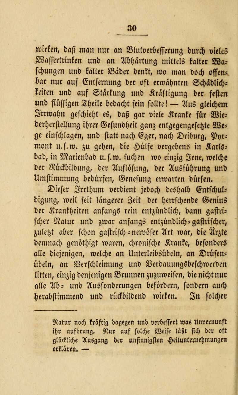 wirfen, ba$ man nur an SSlutoerbefferung burdfr melcS SBaffcrtrinfen tmb an 2fb^drtung mittels falter 2Ba* fcfmngen unb falter SSdber benft, wo man boc^> offen- bar nur auf Entfernung ber oft erwähnten ©djdblid;* fetten unb auf ©tdrfung unb Kräftigung ber feflert unb pffigen Steile bebaut fein folite! — 2Cu§ gleichem Srrwafm gefegt e8, bap gar mele Äranfe für SBie* berberfiellung i&rcr ©efunbbeit ganj entgegengefefcte 2Bc^ ge einklagen, unb jlatt nacfj Grger, nacb Driburg, ftye* mont it.f.ro. ju geben, bie £ülfe vergebens in ÄarlS* bab, in 9J?arienbab ti*f.n>* fucben wo einjig Sene, welche ber Siücfbtlbung, ber Äuflofung, ber 2£u§fübrung tmb Umjltmmung bebürfen, ©enefung erwarten bürfen. SDiefer Srrtbum üerbient jebod> beSl;alb Q£ntfd)\\U bigung, weil fett längerer 3eit ber f)errfd)enbe ©entu§ ber Äranffyriten anfangt rein entjünblid), bann gajlru fd;er Statut unb jwar anfangs entjünbltd) ^ gajlvtfc^er^ julefet aber frf)on gaftrtfd> - nen>öfer Tlxt war, bie'itrjte bemnad) genötigt waren, d)ronifd)e Äranfe, befonberS alle biejenigen, welche an UnterletbSübeln, an ©rufen* Übeln, an 23erfd)leimung unb 33erbauung3befcbwerben litten, einzig benjenigen SSrunnen jujuweifen, bienicl;tnur alle 2(b* unb ?(u3fonberungen beforbern, fonbern audj) tyerabjlimmenb unb rütfbilbenb wirfen. 3n fold^er Statur nod) fraftt'3 bargen unb tjerfeffert tt>a§ Unvernunft tijr aufbrancj» «Ruc auf foldje SQSetfe tagt ftd; ber oft ßWcfltd&c 2Cu&)anö ber un|tnntöjien #ettunterne$munöen erklären* —
