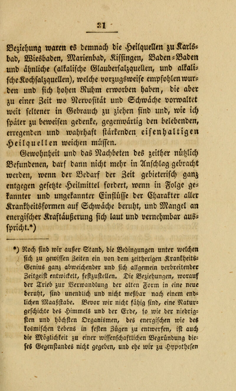 Sl SSejtefmng waten e§ bemnacb bie Heilquellen ju Sarlö* bat), SÖBieSbaben, Sftarienbab, Äiffingen, SSabensSSaben unb d$nii$e (alfalifc&e ©lauberfaljquellen, unb alfalU fdjeßodjfaljquelien), welche wrjugSweife empfehlen wur* ben unb ftcf) t)of)en 3iuf?m erworben \)abmf bie aber ju einer 3ett wo 9lert>ofttdt unb ©d;wdd)e ttorwaltet weit feltener in ©ebraud) ju gtel;en jmb unb, wie itf) fpdtcr ju beweifen gebente, gegenwärtig ben belebenben, erregenben unb waf)rf)aft jtdrfenben eifenfyaliigen Heilquellen weichen muffen. ©ewof;nfyeit unb baS 9^acl)beten beö jeit&er nufelidf) SSefunbenen, barf bann nid)t mef)r in 2(nfd)lag gebracht werben, wenn ber SSebarf ber 3cit gebieterifd) ganj entgegen gefegte Heilmittel forbert, wenn in gotge ge* fannter unb ungefannter (Sinflüfie ber ©;arafter aller Äranfl)eitöformen auf ©d)wdci)e beruht, unb Mangel an energifcfyer Äraftdußerung ftet? laut unb üernefymbar m& *) Sftod) ftnb wir aufer ©tanb, bte *8ebinguna,en unter wetzen ftd) §u gewiffen Seiten ein t>on bem seitherigen £ran£f)eit^ ©eniuS gan& abwetdjenber unb ftd) allgemein üerbreitenber Seitgetft entwickelt, fefoujMen* SMe SSejtefyungen, worauf ber Srteb §ttr Serwanblung ber alten gorm in eine neue fcerufyt, ftnb unenbltd) unb nidf)t meßbar nad) einem enb* liefen Sftaaßftabe* S3eoor wir nidjt fatyig ftnb, eine Statur« öefcfyc&te be£ £tmmeis unb ber (£rbe, fo wie ber ntebrig= ften unb fyöcfyflen £)rganiemen, beö energtfcfyen wie beß foßmifdjen ßebenS in feflen 3ügen ju entwerfen, ifl aud& bie SRögltdjfeit ju einer wtffenftfjaftlicfyen SSegrünbung bie- feö ©egenßanbeS ntd;t gegeben, unb efye wir 51t £t)pottyefen