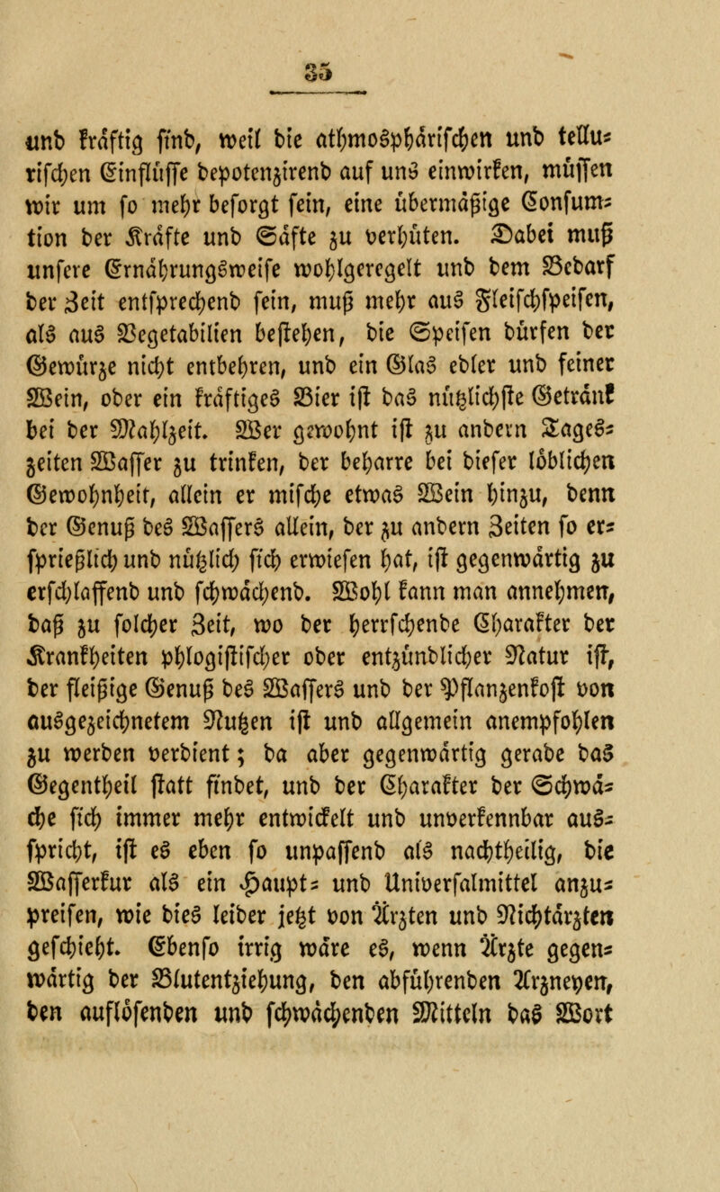 tinb frdftig ffnb, »eil bte at&moSp&drtfc&en unb teflu* rifdjen ©influffe bepotenjirenb auf un$ einwirken, muffen wir um fo mel)r beforgt fein, eine übermäßige ßonfums tion ber Ärdftc unb Säfte ju i>erl;üten. £)abei map itnfere ©rndfyrungSweife wo^Igcrcgelt unb bem SScbarf ber Mit entfpredjenb fein, muß mefjr au3 §leifd)fpeifen, oI3 au§ SSegetabilien befielen, bte ©peifen bürfen ber ©ewürje nict)t entbehren, unb ein ©Ia§ ebler unb feiner SBetn, ober ein FrdftigeS 23ier iji ba3 mtgltc&jie ©etrdn! bei ber SWabljett. SBer gewohnt ijl m anbevn SageS* gelten Sßaffer ju trinfen, ber beharre bei biefer löblichen ©ewofynfyeit, allein er mifdje etwas SSein binju, bemt ber ©enuß beS SöafferS allein, ber ju anbern Seiten fo er* fprießltcb unb nüfelid; ffcb erwiefen l)at, iji gegenwärtig ju erfdjlaffenb unb fd)wäd;enb. SBobl fann man annehmen, t>a$ ju folcfyer 3eit, wo ber fyerrfcfyenbe ßfyaraFter ber Äranffyeiten pl)logijltfd)er ober entjünblic^er Statur ijf, ber fleißige ©enuß be3 2Baffer3 unb ber spffanjenfofi fcon ausgezeichnetem dlufyn ifi unb allgemein anempfohlen ju werben tterbient; ba aber gegenwärtig gerabe ba$ ©egentfyeil jtatt ftnbet, unb ber 6l)arafter ber ©cfywd* d)e ftd) immer mefyr entwirfelt unb unt>erfennbar auS* fpriebt, ijl e§ eben fo unpaffenb a(§ nad)tl)etlig, bie Sßafferfur als ein $aupt* unb Unwerfalmittel an jus greifen, wie bieg leiber jefet t>on TCrjten unb 9?i<#tdräte« fiefebte^t (Sbenfo irrig wäre e§, wenn 2trjte gegen* wdrtig ber SSlutentjietyung, ben abfütyrenben tfrjnepen, ben auflofenben unb fc^tvad^enben Mitteln ba§ SBort