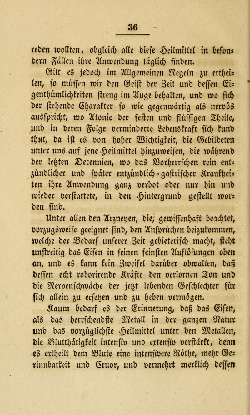 reben wollten, obgletcb alle tiefe Heilmittel in befon* bern galten iljre 2tnwenbung tdglicl) ftnben. ©ilt e3 jebocb im allgemeinen Regeln ju ertbei* len, fo muffen wir ben ©etjl ber Seit unb beffen @U gentbümlicbfeiten ftreng im 3luge behalten, unb wo ftd) ber ftebenbe 6f)arafter fo wie gegenwärtig al§ nert>63 auftriebt, wo 2(tonie ber fejlen unb flüfffgen Steile, unb in beren gotge t>ermmberte SebenSfraft fiel) funb AM, i>a tjl e§ t>on ^o^er SSIc^tigfeit, bie ©ebitbeten unter un§ auf jene ^etlmtttel &mjun>eifen, bie wdfyrenb ber legten 2)ecennien, wo ba§ 23orf>errfd>cn rein ente jünblicber unb fpdter entjünblicb ^ gajirifeljer Äranfbeu tm ifyre 3fnwenbung ganj verbot ober nur bin unb wieber t>erjkttete, in ben ^tntergrunb gejieüt Wor- ten ffnb* Unter allen ben 2frjnet)en, bie, gewiffenbaft beachtet, ttorjugöweife geeignet ft'nb, ben 2fnfprücben beijufommen, welche ber 33ebarf unferer Seit gebieterifcb macfyt, ftebt unftreitig ba§ ©ifen in feinen feinpen 2(ufi6fungen oben <m, unb e§ fann fein 3weifel barüber obwalten, ba£ fceffen eebt roborirenbe .Strafte ben verlornen £on unb bie 9?en>enfcbwdcf)e ber jefet lebenben ©efcbledjter für ftc^> allein ju erfe^en unb ju tyben vermögen» Raum bebarf e§ ber Erinnerung, ba$ ba$ Gnfen, &U ba3 b^rfcbenbfte SÄetatt in ber ganjen $latut wnb ba§ üorjuglicbfle Heilmittel unter ben Metallen, tue S3luttbdtigEeit intenftt) unD etfenfw uerftdrft, benn e§ erteilt bem 23lute eine intenfwere 9J6tbe, mebr ©e^ tinnbavfeit unb @ruor, unb wrmetyrt mtttlid) beffen