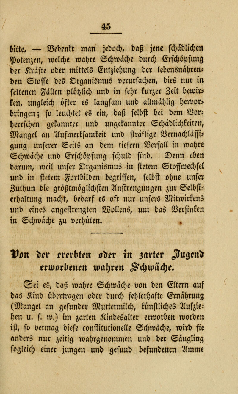 Ktte, — 33ebenft man iebocb, ba$ jene fdfjdblicfcen ^Potenjen, welche wal;re ©cljwdcbe burdf) (Srfcböpfung ber Ärdftc ober mittels (Sntjietyung ber lebensnahen* ben (Stoffe beS Organismus uerurfacben, bieS nur in feltenen galten plofelic^ unb in fef>r furjer Seit bewirb fen, ungleich öfter eS langfam unb atlmdl)lig tyewor* bringen; fo leuchtet eS ein, baß felbji bei bem S3or- ^errfd)en gekannter unb ungenannter ©cl)dblid)feiten, Mangel an Xufmerffamfeit unb jlrdflige 23ernad)ldffU gung unferer ©eitS an bem tiefem SBerfaß in wafyre <&d)wäd)t unb (Srfcböpfung fdfmlb ftnb. Senn eben barum, weil unfer Organismus in jietem ©toffwecfyfet unb in jietem gortbilben begriffen, felbjl: ol;ne unfer But^un bie größtmöglichen ?(njirengungen jur ©elbfi- erfyaltung macfyt, bebarf eS oft nur unferS SttitwirfenS unb eines angestrengten SBollenS, um baS S3erfmfen tn ©dt)wd4)e ju aertyüten. Von tor ttetbtm tön itt jrtttar ßnQtixi ©et eS, baß wafyre ©d&roäcfye t)on icn Altern auf baS Ämb übertragen ober buref) fehlerhafte (£wdf)ruttg (Mangel an gefunber SSKuttermild), fünjfticfyeS Xufjtes ben u. f. xo.) im jarten ÄinbeSalter erworben werben ijl, fo vermag biefe conjütutionelle ©cfywddje, tx>trt> fie anberS nur jeitig wahrgenommen unb ber ©dugling fogleicfj einer jungen unb gefunb befunbenen 2(mme