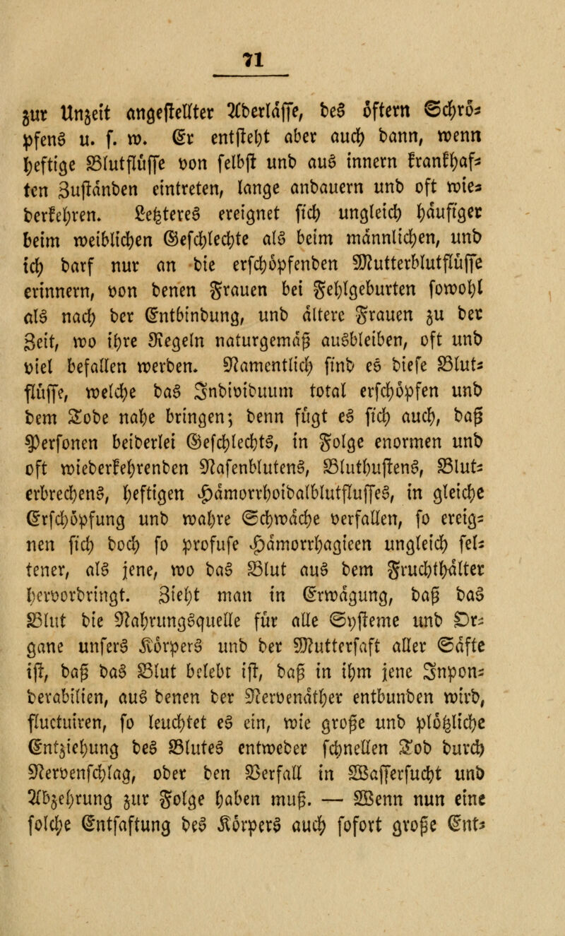 gur ttnjett angeheilter 2£berldffe, be§ Aftern ©$ro* ^feng u. f. ro- @r entfielt aber and) bann, wenn heftige SSlutflüffe wn felbjl unb auS innern franfyaf* ten Suftdnben eintreten, lange anbauern unb oft wie* berfel;rem Se^tereS ereignet ftd) ungleid) häufiger beim weiblichen ©efc&lec&te als beim männlichen, unb tcf) barf nur an bie erfd)6pfenben SRutterblutpfie erinnern, t>on benen grauen bei Fehlgeburten foroof)l als nad; bcr (Sntbinbung, unb altere grauen ju bet Seit, wo ii)xe Kegeln naturgemäß ausbleiben, oft unb Diel befallen werben, ^amentlid) ftnb eS biefe S3lut* flüffe, welche baS Snbimbuum total erfcfyöpfen unb iem £obe natye bringen; benn fügt eS ftd) aucf), baß ^erfonen beiberlei ©efd)led)tS, in golge enormen unb oft roieberfefyrenben SftafenblutenS, S3lutl)uf!enS, SMuts erbrecfyenS, l;eftigen $dmorrf)oibalblutfluffeS, in gleiche @rfd)öpfung unb watjxe ©d)n>dd)e verfallen, fo ereig- nen ftd) bod) fo profufe £>dmorrl)agieen ungleid) fcfc tener, als jene, wo baS SBlut aus bem grud)tl)4lter hervorbringt. 3iel;t man in ©rrodgung, ba$ baS SBlut bie 9^al;rungSquelle für alle ©pfteme unb £)r^ gane unferS ÄorperS unb ber SRutterfaft aller ©dftc iß, baß baS SBlut belebt ift, baß in tym jene Snpon^ berabilien, auS benen ber 3?eroendtf)er entbunben wirb, fluetuiren, fo leuchtet eS ein, wk große unb plö£lid)e @ntjiel)ung beS S3luteS entweber formellen £ob burd) 9?ervenfd)lag, ober ben Verfall in SBafjerfucfyt unb 2(bje()rung jur golge fjaben mu^. — SBenn nun eine fold;e (Sntfaftung beS ÄorperS aud) fofort große QnU