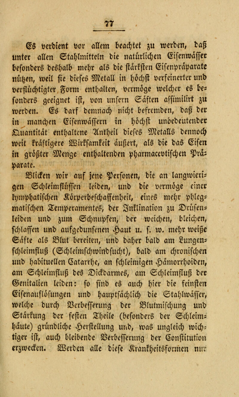 @§ Derbtent vor allem beamtet ju werben, tap unter allen ©tablmitteln bte natürlichen (gifenwdffet befonberS be^alb tne&r a(3 bie ftärf jten (Sifenprdparate nüfcen, weil fie biefeg SBetatt in &5djji verfeinerter unb verflüchtigter gorm enthalten, vermöge welcher eS be* fonberS geeignet ijl, von unfern ©dften afftmilirt ju werben. @$ barf bemnadf) nicfyt befremben, ba£ ber in manchen @ifenwdffern in I;crf>ft unbebeutenber Quantität enthaltene Anteil biefeö SDZetaOö bennoefc mit !rdftigere SBirffamfeit äußert, al§ bie ba§ @ifen in gropter Sftenge ent&altenben ptyarmacevtifd)en *Prd; parate. SMicFen wir auf jene $erfonen, bie an langwierig gen ©d;leimflüffen leiben, unb bie vermöge einet tymp&atifcfyen Äorperbefcbaffenfjett, ctneS mefyr pljleg* mattfcfyen Temperamentes, ber Snflination ju Brufen* leiben unb jum ©d;mtpfen, ber weichen, bleichen, fd;laffen unb aufgebunfenen $aut u. f. w, mel;r weiße Safte al§ SSlut bereiten, unb bafyer balb am Jungem fd>letmflup (©cbleimfcfywinbfud)*), balb am rfjronifcfyen unb habituellen ßatarrfye, an fcfyleimigen $dmorrl)oiben, am ©rt)leimflup be3 ©iefbarmee!, am ©cbfeimflup ber ©enitalien leiben: fo ftnb e3 and) fyier bie feinflen (Sifenauflofungen unb l>auptfdcf>lict> bie ©tafylwdfjer, weld;e buref) 23erbefferung ber 33lutmifd;ung unb ©tdrfung ber feflen Steile (befonberS ber <Sd)leims J)dute) grünblidje ^erjlellung unb, xoa§ ungleid) wich- tiger ifl, and) bleibenbe 23erbefferung ber ßonflitution ersweefen. SBerbcn alle biefe Ärcmf&eitSformen nur