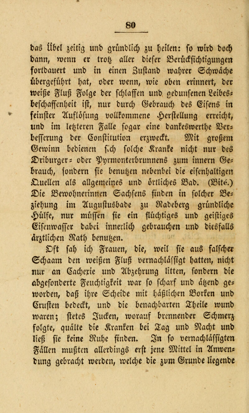 ba§ Übel jettig unb grünbltcfy ju feilen: fo wirb bo$ bann, wenn er tro^ aller biefer SScrfirfftc^ttgungcn fortbauert unb in einen Sujianb wahrer &d)xvad)c übergeführt l;at, ober wenn, wie oben erinnert, ber weife gluß golge ber fcfylaffen unb gebunfenen Selbes* fcefcfyaffenbeit ift, nur burd) ©ebraud) beS ßifenS in feinfter 2Cuflöfung fcolifommene £erjMung erreicht, unb im leiteten galie fogar eine banfeSwertfye 33er- befferung ber (Sonflttution erjwecft W\t großem ©ewinn bebienen fiel) fo(d;e Äranfe nicfyt nur beS S^rtburger- ober ^prmonterbrunnenS zum innern ®e* hxaud), fonbern fie benu^en nebenbei bie eifenl;altigen Quellen als allgemeines unb örtliches Sab. (Site.) Sie 33ewol)nerinnen ©acfyfenS fmben in foleber 33e* jief)ung im 2TugujluSbabe ju JKabeberg grünblicfje $ülfe, nur muffen fie ein flüchtiges unb getfttgeS (Sifenwaffer babet innerlich gebrauchen unb bieSfaüS drjtlidjen Siatf) benu^en* Oft fab idf) grauen, bie, weil fie au§ falfd&« <Sä)aam ben weißen §(uß t>ernad)ldfffgt bitten, ntcfyt ttur an @ad)erie unb 2fbjefyrung litten, fonbern bie äbgefonberte geudf>ttgfett war fo febarf unb dfcenb ge* worben, baß if)re Scheibe mit l)dßlid;en 33orFen unb (Prüften bebeeft, unb bie benachbarten £beile wunb waren; fteteS Surfen, worauf brennenber ©cbmerj folgte, quälte bie Äranfen bei Sag unb 9?ad)t unb Keß fie feine öfube fmben. Sn fo üemacbldfffgten gdtten mu$Un allerbingS erft jene SÄittel in 2fnwen* bung gebracht werben, welche bie gum ©runbe liegenbe