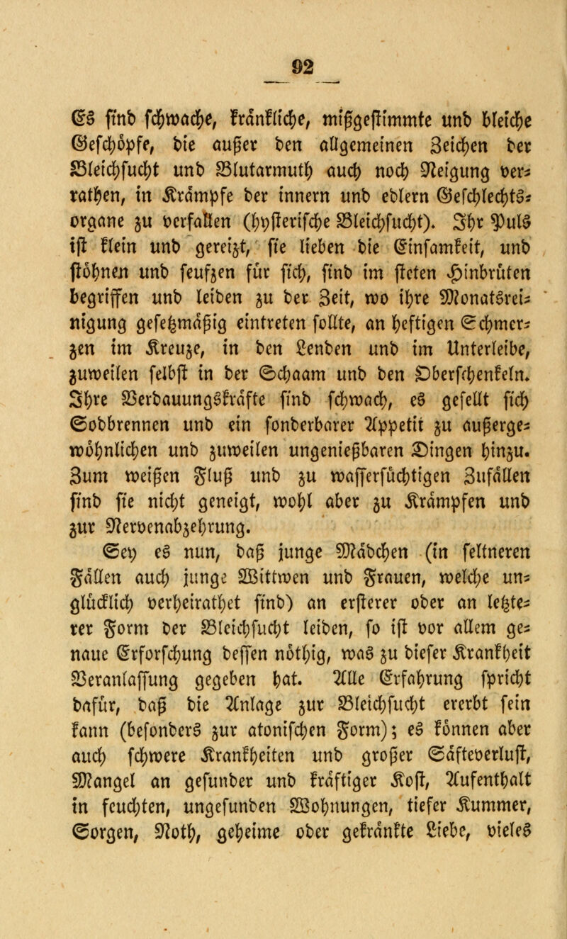 (S§ ftnb f#wa#e, frdnflicbe, mtßgefKmmte unb bleibe ©efcbopfe, t>te außer ben allgemeinen Seichen ber S3leid)fud[)t unb §3lutarmutb aueb nod> Neigung t>er* tatben, tu &rdmpfe ber innem unb eblern ©efcblecbtg* orgeme ju fcerfaßen (bptferifebe S3letd>fud)t). Sbr *Pul§ ifi Hein unb geretjt, fte lieben bie ©tnfamfeit, unb fiöbnen unb feufjen für ftcb, ftnb im jleten £tnbruten begriffen unb leiben ju ber 3eit, wo ifyre 9)Jonat§reU nigung gefe^maßig eintreten feilte, an heftigen Sd)mer^ jen im Äreuje, in ben Senben unb im Unterleibe, guweifen felbft in ber ©cbaam unb ben SDberfcfyenfeln* Sl)re 23erbauung§frdfte ffnb föxoad), cS gefeilt ftc3^> ©obbrennen unb ein fonberbarer Appetit ju außerge- n)ül)nlicf)en unb jmoeilen ungenießbaren Singen binju. 3um beißen $(uß unb ju roafferfücbttgen Sufdtlen ffnb ffe nid)t geneigt, voobl aber 5U Ärdmpfen unb jur 9?er&enabjel)rung. ©et; e§ nun, baß junge SDMbcben (in feltneren fallen aueb junge SBtttroen unb grauen, tt>elcl;e um gludlid) t>erbeiratl)et ftnb) an erjlerer ober an letzte xcx $orm ber 23lctct>fucf;t leiben, fo ift t>or allem ge- naue @rforfd)ung beffen notl;ig, roaS ju biefer Äranf ()eit SSeranlaffung gegeben bot. 2üle (Srfabrung fpriebt bafür, baß bie Anlage jur 23letd)fucbt ererbt fein fann (befonberS jur atonifdjen gorm); e3 fonnen aber and) fcfyroere Äranfbeiten unb großer ©dftewrlujt, Mangel an gefunber unb frdftiger Äoft Aufenthalt in feud;ten, ungefunben SBobnungen, tiefer Äummer, ©orgen, Sftotfy, gebeime ober gefrdnfte ßiebe, üieleS