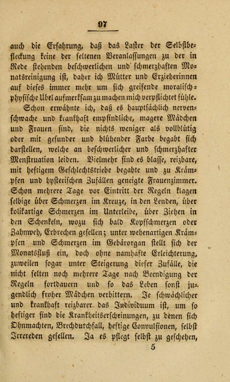 and) bie (Srfafyrung, ba$ ba§ Salier ber ©elbflbe* flerfung feine ber feltenen SBeranlaffuncjen ju ber in SJebe pe'oenben befd)tx>erlid)en unb fd)merjf)aften SSJZo^ nat§reinigung tft, baljer id) Sftütter unb (Srjieljerinnen auf biefeS immer mefyr um ftd) greifenbe inoralifcfc* pfn;ftfd;e Übel aufmerf fam ju machen mid) verpflichtet fül;le. ©ct)on erwähnte tct># bag eS bauptfddjlicl) nerven* fd)tvad)e unb franffyaft empftnblicfye, magere 9J?dbd)en unb grauen ftnb, bie nidjtS weniger al§ vollblütig ober mit gefunber unb blübenber gfarbe begabt ftd) barjletlen, welche an befd)tr>erttd)cr unb fdjmerjfyafter SÄenjlruation leiben. SJielmebr ftnb e§ blaffe, reijbare, mit heftigem ®efd)led)t£triebe begabte unb ju Ärdm- pfen unb byjlerifd;en Sufdden geneigte grauenjimmer. ©d)on mehrere Sage vor Eintritt ber Siegeln fragen felbige über ©d;merjen im Äreuje, in ben Senben, über folifartige ©cfymerjen im Unterleibe, über 3ie&en in ben ©cfyenfefn, rooju ftd) ba(b Äopffdjmerjen ober ßabmvel), Erbrechen gefellen; unter wehenartigen Kräm- pfen unb ©djmerjen im ©ebdrorgan ftellt ftd) ber SSonatSflujj ein, boef) ofyne namhafte Erleichterung, juwcilcn fogar unter Steigerung biefer 3ufätfe, bie nic&t feiten nod) mehrere Sage nad) 33eenbigung ber Siegeln fortbauern unb fo ba$ geben fonjl ja* genblid) froher SJfdbdjen verbittern» Se fd)rodd)!tci;er unb franfbaft reizbarer ba3 Snbivibuum ijf, um fo heftiger ftnb bie &ranff)eit§erfci)tinungen, ju benen ftd) £)f)nmad)ten, S3red)butd)faU, heftige ßonvulftonen, felbjl Srrereben gefellen. 3a eS pflegt felbjl: ju gefd;eben,