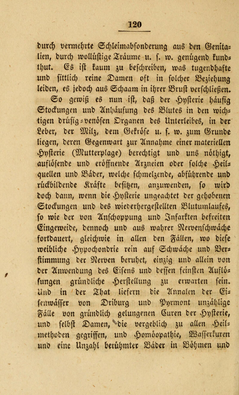 burcft t>erme&tte ©cfyleimobfonberung ouS im Genita- lien, burd) wollüjlige SErdume u. f. w* genügenb funb* tyut. <gö ijl faum ju befd;reiben, voaö tugendhafte unb ftttlid; reine Samen oft in folcfyer 33e$ief)ung leiben, e§ jebod> auä ©cfyaam in ifyrer S3rufl fcerfcfyliejjetu ©o gewiß eS nun tji, baß ber £t)jlem l)duftg ©toefungen unb 2Cnl;dufung be3 83lute$ in ben toid)* tigen brüftg^enofen Organen be$ Unterleibes, in ber ßeber, ber SRilj, bem ©efröfc u. f. w. jum ®runbe liegen, beren Gegenwart jur 2lnnal)me einer materiellen #9Jterie (SJJutterplage) berechtigt unb un§ nötigt, auflofenbe unb eroffnenbe 2lrjneien ober folcfye $c\U quellen unb 33dber, welche fcfymeljenbe, abfüfyrenbe unb rücfbilbenbe .Strafte befi&en, anjuwenben, fo wirb ioä) bann, wenn bie i)9flerie ungeachtet ber gehobenen ©toefungen unb be§ n>iet^ert)ergell:eUten 23lutumlaufe3, fo wie ber x>on 2lnfd)oppung unb Snfarften befreiten (Singeweibe, bennod) unb au$ wahrer Sfteroenfcfywdcbe fortbauert, gleichwie in allen ben fallen, wo biefe weibliche *£n;pod)onbrie rein auf ©cbwdd>e unb 23er* ftimmung ber SfterDen beruhet, einzig unb allein fcorc ber 2lnwenbung beS @ifcn§ unb beffen fcinflen 2Cufl&* fungen grünblicbe $erjle(lung ju erwarten fein, üub in ber £l)at liefern bie 2fnna(m ber Q£u feitwdffer Don Driburg unb SJtyrmont unja^Itgc gaffe üon grünblidj gelungenen Suren ber ^pfterie, unb felbjt Samen, vbte üergebltd) ju allen $i\U metfyoben gegriffen, unb Homöopathie, SBajferfuren unb eine Unja&l berühmter 33dber in §36l;men wni