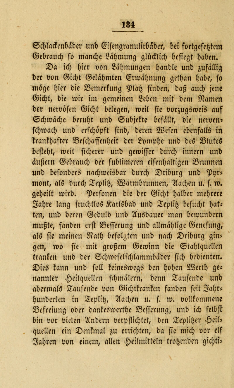 ©cfylacfenbdber unb Gnfengranulirbdber, bei fortgefe^tem ©e&raud; fo mandje Sdfymung glüd(icl) beftegt labern 35a id) fyier Don 2dl)mungen fyanble unb jufdllig ber von ©id;t ©eldbmten @m>dl)nung getrau l)abe, fo möge fyier bte 33emerfung $la£ ft'nben, ba£ aud) jene ©id)t, bte nur im gemeinen ßeben mit bem Warum ber nervöfen ©icfyt belegen, weil fte vorjugSroeiS auf ©d)tt>dd()e beruht unb ©ubjefte befallt, bte nerven* fdjroad) unb erfcfyopft ft'nb, beren SBefen ebenfalls* in franflfoafter 93efd;affenl}eit ber 2pmpl)e unb be§ 23(ute§ befielt, * n>cit (teuerer unb gereifter burd) innern unb dufern ©ebraud; ber fublimeren eifenfyatttgen 23runnen unb befonberS nachweisbar buref) Driburg unb 5>prs tnont, als burefc SSeplifc, SBarmbrunnen, 2Tad)en u. f. nn geseilt wirb* ^erfonen bte ber ©tcl>t falber mehrere Safyre lang fruchtlos ÄarlSbab unb £epli£ befucfyt l;at* ten, unb beren ©ebulb unb 2(u§bauer man berounbern mußte, fanben crjl SSefferung unb allmdl)!tge ©enefung, öB fte meinen 9iatf) befolgten unb nad) Driburg gin^ gen, n>o fte mit großem ©etvinn bie ©tablquellen tranfen unb ber ©cbroefelfdjlammbdber ffd) bebienten. £)ie§ fann unb foll feine3tt>eg£ ben fyofjen SSSertb ge* nannter Heilquellen fcbmdlern, benn Saufenbe unb abermals Saufenbe von ©idjtfranfen fanben feit 3al;r* l;unberten in SEeplife, 2(acben u. f. w. volIFommene Befreiung ober banfeSroertbe 33efferung, unb tdt> felbfl bin vor Dielen 2fnbern verpflichtet, ben Zvpltytt SptiU quellen ein Senfmal ju errichten, ba fte midj vor elf Sauren von einem, allen Heilmitteln trofccnben QifytU