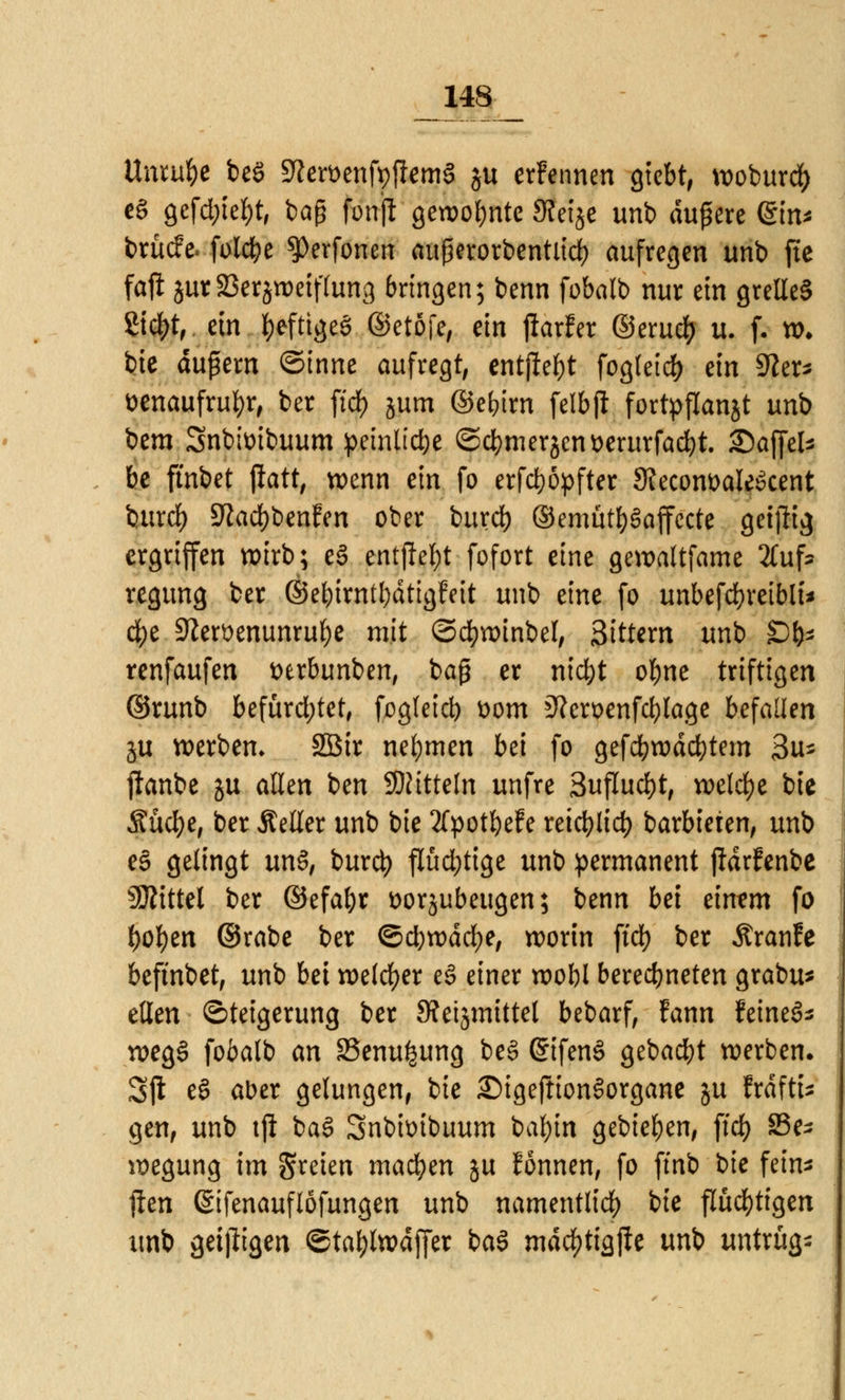 Unrufce beö 9tat>enfy|fem§ ju erFennen giebt, wobur$ eS gefd;iel)t, baß fonjl gewohnte SWje unb äußere ein* brücfe< folcbe $Perfonen aufworbentlicfy aufregen unb fte faffc jutSerjroetffong bringen; benn fobalb nur ein grelle§ Z\ö)t, ein fyefttgeö ©etöfe, ein jtarfer ©eru<# u. f. xo. bie äußern ©inne aufregt, entfielt fogleid) ein 9?er* t>enaufrul)r, ber firf> jum ©e&irn felbjl fortpflanzt unb bem Snbimbuum peinliche ©cfymerjcnüerurfacfyt. ©ajfcb be ftnbet {iatt, wenn ein fo erfd)öpfter 9?ecom>aIe6cent burrf) 9?ad)benfen ober burd) ©emut&Saffcrte geijlig ergriffen wirb; eS entfielt fofort eine gewaltfame 2(ufc regung ber ©ebirntfydtigfeit unb eine fo unbefcfyretbli* cfye 9?ert>enunruf)e mit ©cfywinbel, 3ittem unb £)&* renfaufen t>erbunben, baß er ntd&t obne triftigen ©runb befürchtet, fogteid) t>om 3?en>enfcf)lage befaden ju werben» 2Bir nehmen bei fo gefcbwdcfytem 3u- ftanbe ju allen ben Mitteln unfre Suflucfyt, welche bie Sücfye, ber Äeller unb bie 2fpotbefe retrf?Itd> barbieren, unb es gelingt un§, burd) flüchtige unb permanent pdrfenbe Mittel ber ©efa&r fcorjubeugen; benn bei dmm fo fyofyen ©rabe ber ©djwdcfye, worin fiel) ber Äranfe befmbet, unb M welcher e§ einer wobl beregneten grabu* eilen Steigerung ber Stetsmittel bebarf, fann feinet weg§ fobalb an S5enu^ung be§ @ifen§ gebadet werben. Sjl e§ aber gelungen, bie £>igeftion3organe ju frdftt* gen, unb tji baö Snbunbuum bal)in gebieten, fid> S3e* wegung im freien machen ju Eonnen, fo ftnb bie fein* jlen (Sifenauflöfungen unb namentlich bie fluchtigen unb geizigen ©taljlwdffer ba$ mdc&tiajie unb untrüg-