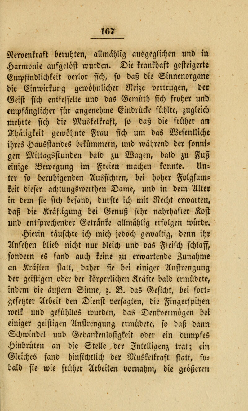 9tert>enfröft beruhten, aUmd&ltg ausgeglichen urti in Harmonie aufgelöst würben. £>ie franf&aft gejleigerte @mpftnblid)feit verlor ftd), fo bag bie ©innenorgane bie ©inwirfung gewöhnlicher 3?eije vertrugen, ber ©eift ff* cntfejfeltc unb iaB ©emtttf) ftd) froher unb empfänglicher für angenehme (Sinbrücfe füllte, jugleicb mehrte fiel) bie 9D?uSfelPraft# fo ba£ bie früher an SEIjdtigfeit gewohnte grau ftd) um ba§ Sßefentlicfye tf)reS #au3ftanbeS bekümmern, unb wdbrenb ber fonni* gen SKittagSflunben balb ju SBagen, balb ju guß einige Bewegung im freien mad;en fonnte. Un* ter fo berufyigenben 2(uSftd)ten, bei fyofyer Solgfam* feit biefer ad)tung§wertf)en Same, unb in iem 2Ctter in bem fte ftd) befanb, burfte id) mit Stecht erwarten, baß bie Kräftigung bei ©enuj? fc^r nafyrfyafter Äojl unb entfpredjenber ©etrdnfe allmdl)lig erfolgen würbe, hierin tdufcfyte id) mid) jeboef) gewaltig, benn ifyr 2fnfel)en blieb nid)t nur bleicb unb ba£ §(eifd) fct)laff, fonbern e§ fanb aud) feine ju erwartenbe 3unal)me an Ärdften fhtt, bafyer fte bei einiger 2Cn(lrengung ber geizigen ober ber förderlichen Ärdfte balb ermübete, inbem bie äußern ©inne, j. 85. ba§ ©effdjt, Ui fort* gefegter Arbeit ben Stenji üerfagten, bie gingerfpigen weif unb gefüf)(lo§ würben, ba3 £)enf»ermögen bei einiger getjligen 2Cnj!rengung ermübete, fo baß bann ©cfywmbel unb ©ebanfenloftgfett ober ein bumpfeS ^inbrüten an bie ©teile ber anteiligen$ trat; ein ©leic&eS fanb &inftd)tlid> ber 9JJu§felfraft jiatt, fo* balb fte wie früher arbeiten fcornafym, bie größeren