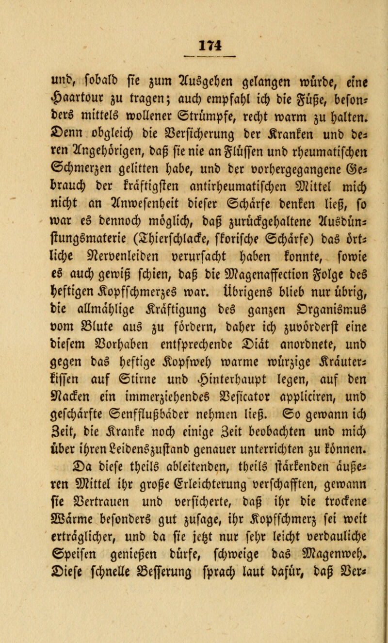 unb, fobatb fte jum ausgeben gelangen würbe, eine $aartour ju tragen; aud) empfahl icb bfe güjje, befon* ber§ mittels wollener ©trumpfe, red)t warm ju galten* £)enn obgleid) bie 23erftd>erung ber ÄranFen unb be* ren Angehörigen, baß fte nie an glühen unb rfyeumatifcben ©d;merjen gelitten l)abe, unb ber uorbergegangene ®e* bxaud) ber frdftigjlen antirf)eumatifd)en SKittel mtcb rtid)t an 2(nwefenbeit tiefer ©ebdrfe benfen lieg, fo war e§ bennod) möglich, baß jurücFgefyaltene tfuSbün* jiungSmaterie (S&ierfc&lacfe, fforifebe Scharfe) baS ort* Itc^e 9?en>enleiben perurfaebt Ijaben fonnte, fowie e§ aud) gewiß festen, baß bie 9J?agenaffectton golge be§ heftigen ÄopffcbmerjeS war. Übrigens blieb nur übrig, bie allmdfylige Kräftigung beS ganjen ©rganiSmuS ttom 23lute au§ ju forbem, baber icfy juüörberjl eine biefem 33orl;aben entfprecbenbe £)idt anorbnete, unb gegen baS heftige Äopfweb warme würjige Kräutern fiffen auf ©tirne unb ^interbaupt legen, auf ben Sftacfen ein immerjte&enbeS 23eftcator appliciren, unb gefcfydrfte ©enfflußbdber nehmen lieg, ©o gewann td) Seit, bie ÄranFe noeb einige 3*it beobachten unb mid) ober il)ren2eibenSjuftanb genauer unterrid)ten ju Fönnen. Sa biefe t&eilS ableitenben, ttjeilS tfdrFenben a\\$e* xen Mittel tbr große (Srleicbterung serfebafften, gewann fte Vertrauen unb t>erffcberte, baß ii>r bie troefene SEBdrme befonberS gut jufage, tfjr Äopffcfymerj fei weit erträglicher, unb ba fte je£t nur fel>r leicht t>erbaulid)e ©petfen genießen bürfe, fdjweige baö SÄagenwef)« Siefe fc^nelle SSefferung fpra$ laut bafür, ba$ 33er*