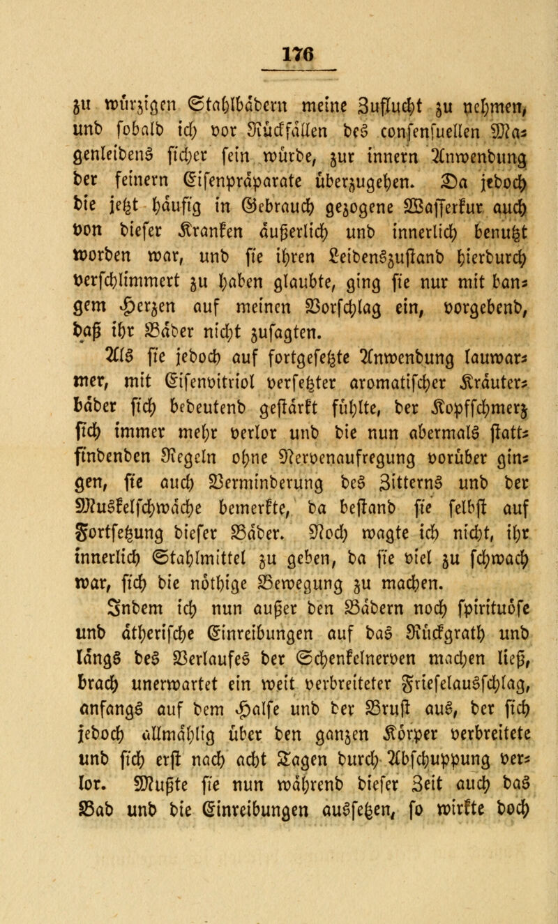 ju würjigcn ©tn&Ibdbmt meine 3uflud)t ju ncl;men, unb fobalb id) vor Siüdfdüen beS confenfuellen Wla* genleibenS ftdjer fein würbe, jur innern 2(nwenbung ber fetnern Eifenprdparate überjugef)em 25a jcbod^ bie jefct t)duftg in ©ebraudf) gezogene SBafferfur audf) tum biefer ÄranFen du£erlid) unb innerlich benufet tt>orben war, unb fte tyren SeibenSjujlanb fjierburd; t>erfcl)limmert su l;aben glaubte, ging fte nur mit bans gern £erjen auf meinen 23orfd)lag ein, vorgebenb, baß t&t S3dber ri\d)t jufagten. 2£(§ fte jebod) auf fortgefe^te 2fnwenbung lauwarm mer, mit Sifenvitriol verfemter aromatifcfyer Ärduter* bdber ftd^ bebeutenb gefldrft füllte, ber £opffd;mer$ ftdE) immer mef;r verlor unb bie nun abermals jlatt* ftnbenbcn Siegeln o(;ne 9?ervenaufregung vorüber gin* gen, fte auef) 23erminberung be§ 3ittern§ unb ber 9J?u§felfdf)WddE)e bemerke, ba bejlanb fte felbft auf Sortfe^ung biefer SSdber* $lod) wagte id) nicfyt, if;r innerlich ©tablmtttel ju geben, ba fte viel ju fcfywacl) war, ftdE) bie nötige Bewegung ju machen. Snbem tdt> nun außer ben S5dbern nodf) fpirituofe unb dtf)erifdf)e Einreibungen auf bas Siücfgratl) unb ldng§ be§ Verlaufes ber ©cfyenfelnerven mad;en Heß, bxaü) unerwartet ein weit verbreiteter griefelau3fd;lag, anfangs auf bem $alfe unb ber S3rujt au&, ber ftd) jebod) ußmdl;ltg über ben ganzen Äörper verbreitete unb ftd) erft nad) adbt Sagen burd; 2Cbf$uppung ver* lor. 9J?ußte fte nun wdl;renb biefer Seit attet) ba§ 33ab unb bie Einreibungen auSfefcen, fo wirfte t>oc^>