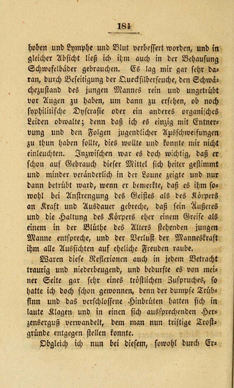 181 Robert unb gpmp&e unb 83lut Derbeffert worben, unb in gleicher 2£bf:d>t lieg ich tfcra and) in ber Sebaufung ©cfywefelbdber gebrauchen. @S lag mir gar fef>r ba- ran, burd) SSefeitigung ber £luecfftlberfeud)e, ben <&d)\väs djejuftanb be§ jungen Cannes rein unb ungetrübt vor 2(ugen ju l;aben, um bann ju erfc^en, ob noef) fypbilitifcbe Spfcraffc ober ein anbereS organijd)eS £eiben obwalte; benn baß icb eS einjig mit @ntner* Dung unb ben Solgen jugenblicber 2(ue>fd)weifungen ju t£)un fyaben füllte, bieS wollte unb Fonnte mir nid;t einleuchten. Snjwifcfyen war e§ bod; wichtig, baß er fd}on auf ©ebraucl) biefer SRittel ftd) Reiter gejlimmt unb minber tterdnberlid) in ber Saune geigte unb nur bann betrübt warb, wenn er bemerfte, baß e§ if;m fo* wol)l bei 3(nfirengung be§ ©eijle§ al§ beS 3torper§ an Äraft unb 2(u3bauer gebred;e, baß fein 2tußere§ unb bie Haltung be3 ÄörperS el;er einem ©reife ale> einem in ber Stütze beö 2Clter§ jie&enben jungen Spanne entfpredje, unb ber 23erluft ber $D?anne3?raft ifym alle 2(u§ffc^ten auf el;elid)e greuben raube. Sßaren biefe Steflejrionen and) in jebem £3etra$t traurig unb nieberbeugenb, unb beburfte eS t>on meU ner ©eite gar fefyr etneö tröjllic&en 3ufprud)e3, fo batte ict) bod) febon gewonnen* benn ber bumpfe £rüb* finn unb ba§ t>erfd)loffene £inbrüten fyatten ftd) in laute Älagen unb in einen ftd^ auSfprecfyenben $tp jen^erguß üerwanbelt, tem man nun triftige SSrojI* grünbe entgegen flellen fonnte* £>bgletcb id) nun bei biefem, fowotyl bureb @r*