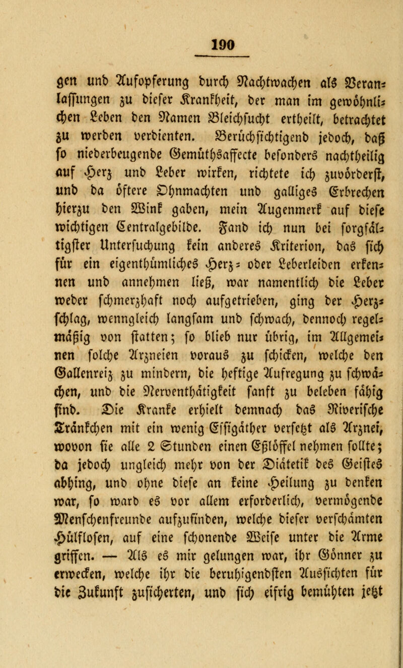 gen imb Aufopferung burcb Wafytwatyen a\i S3eran* laffungen ju' tiefet ÄranF&ett, ber man im gewobnli* d)en Seben ben tarnen S3(etd)fud)t erteilt, betrachtet ju werben »erbienten. Berücbftcbtigenb jebocb, baj* fo nieberbeugenbe ©emütf)§affecte befonberS nacbt(;eilig auf $erj unb Seber wirfen, richtete id) juöörberjf, unb ba öftere Sf}nmad)ten unb galliges erbrechen fcierju ben SBtnf gaben, mein tfugenmerf auf biefe wichtigen ßentralgebtlbe. ganb icb nun bei forgfäfc ttgjler Unterfucbung fein anbereS Äriterion, ba$ fid) für ein eigentümlich $erj* ober ßeberleiben erfen* nen unb annehmen lieg, war namentlich bie £eber weber fcbmerjbaft nod) aufgetrieben, ging ber #tt%* fcfylag, wenngleich langfam unb fcfywacl), bennocl; regeis mäßig \>on Ratten; fo blieb nur übrig, im Mgemei* nen folcfye Xrjneien t>orau§ ju fcbicfen, welcbe ben ©aßenreij ju mtnbern, bie l>efttge Aufregung ju fcbwd* eben, unb bie 9Zert>entl;dtfgfett fanft ju beleben fdf)ig ffab* 25te Äranfe erhielt bemnad) ba§ S?tt>ertfc^c Srdnfcfyen mit ein wenig ßfftgdtber wfcfet al§ tfrjner, wotton fie alle 2 ©tunben einen (Sßlöffel nehmen follte; ba jebocb ungleich mtfyc t>on ber ©idtetiJ be§ ©eijleS abging, unb ofyne btefe an feine Teilung ju benfen war, fo warb eö üor allem erforberlid), üermögenbe SRenfcfyenfreunbe aufjuftnben, welche biefer fcerfcbdmten 4>ülflofen, auf eine fcbonenbe 2Beife unter bie 2Crme griffen. — 2CI8 eS mir gelungen war, ibr ©önner $u crwecfen, welche ifyr bie beru&tgenbjien 2fu§ftd;ten für bie 3ufunft aufbetten, unb fiel; eifrig bemühten jefct