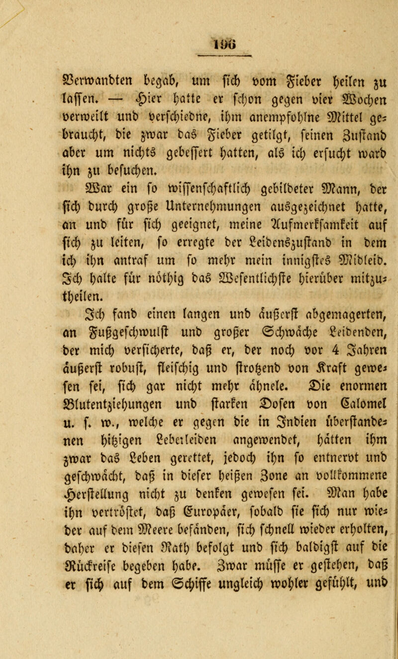 190 SBerocmbten begab, um ficb t>om Riebet fetten ju (äffen* — £ier fcätte er fc(;on gegen mer SBocben vexmilt unb fcerfebiebne, tl;m anempfoblne SRittcl ge; braucht, bie jroar ba§ gteber getilgt, feinen 3u)lanb aber um nichts gebeffert Ratten, att id) erfuc&t warb tfyn ju befugen* 2Bar ein fo n>tffcnfcf>aftltd> gebilbeter Sttann, ber ftcb burc^) grope Unternehmungen au6gejeid)net ^atte, <m unb für ftcb geeignet, meine TCufmerffamfeit auf ft'df) ju leiten, fo erregte ber SeibenSjujfanb in bem id) tyxi antraf um fo mebr mein tnnigiieS SKibfeib. $tt) balte für notfyig ba§ SBefentltcfyfte hierüber mitju* tbeilen. Scb fanb einen fangen unb dujjerff abgemagerten, <m Sußgefdjrouljl: unb großer ©d&wäcfye Seibenben, ber mid) t>erftct>erte# bag er, ber noeb ttor 4 Sabren dußerft robuft, fleifcbig unb jlro^enb t>on Äraft geroe* fen fei, ftcb gar niebt mebr dbnele. £)ie enormen S5(utentjiebungen unb ftarfen 35ofen t>on ßalomel u. f. rc., welche er gegen bie in Snbien überfhnbe* nen biegen 2ebe:(eiben angeroenbet, bitten ibm groar ba§ geben gerettet, jebod) tyn fo entnervt unb gefebvodebt, ba$ in btefer beiden 3one an öolifommene $er|Mung niebt ju benfen gewefen fei. Sftan fyabt ibn wriröfiet, ba§ Europäer, fobalb ffe ftd) nur wie* ber auf bem 9J?eere befdnben, ftcb fcbnell »tcber erbotten, baber er biefen dlaty befolgt unb ftcb balbigft auf bic Sftücfreife begeben fyabt. 3war muffe er gejteben, ba§ er ft$ auf bem ©c^iffe ungleich roo^ter gefügt, unb