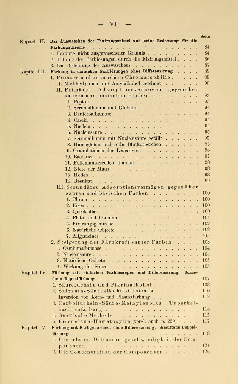 Seite Kapitel II. Das Auswaschen der Fixirungsmittel und seine Bedeutung für die Färbungstheorie 84 1. Färbung nicht ausgewaschener Granula 84 2. Fällung der Farblösungen durch die Fixirungsmittel .... 86 3. Die Bedeutung des Auswaschens 87 Kapitel III. Färbung in einfachen Farblösungen ohne Differenzirung .... 89 1. Primäre und s ecundäre Chromatophilie 89 I. Methyl grün (mit Amylalkohol gereinigt) 90 II, Primäres Ad sorptions vermögen gegenüber sauren und basischen Farben 93 1. Pepton 93 2. Serumalbumin und Globulin 94 3. Deuteroalbumose 94 4. Casein 94 5. Nuclein 94 6. Nucleinsäure 95 7. Serumalbumin mit Nucleinsäure gefällt 95 8. Hämoglobin und rothe Blutkörperchen 95 9. Granulationen der Leucocyten 96 10. Bacterien 97 11. PollenmutterzeUen, Funkia ' 98 12. Niere der Maus 98 13. Hoden 98 14. Eesultat 99 III. Secundäres Adsorptionsvermögen gegenüber sauren und basischen Farben 100 1. Chrom 100 2. Eisen 100 3. Quecksilber 100 4. Platin und Osmium  101 5. Fixirungsgemische 102 6. Natürliche Objecte 102 7. Allgemeines 102 2. Steigerung der Färbkraft saurer Farben .... 103 1. Osmiumalbumose 104 2. Nucleinsäure 104 3. Natürliche Objecte 105 4. Wirkung der Säure 105 Kapitel IV. Färbung mit einfachen Farblösungen und Differenzirung. Succe- dane Doppelfärbung 107 1. Säurefuchsin und Pikrinalkohol 108 2. Safranin-Säurealkohol-Gentiana 110 Inversion von Kern- und Plasmafärbung 113 3. Carbolfuchsin-Säur e-Methy lenblau. Tuberkel- bacillenfärbung 114 4. GRAM'sche Methode . 115 5. Eisenalaun-Hämatoxylin (vergl. auch p. 229j . . . 117 Kapitel V. Färbung mit Farbgemischen ohne Differenzirung. Simultane Doypel- färbung 118 1. Die relative Diffusionsgeschwindigkeit der Com- ponenten 121 2. Die Concentration der Componenten 126