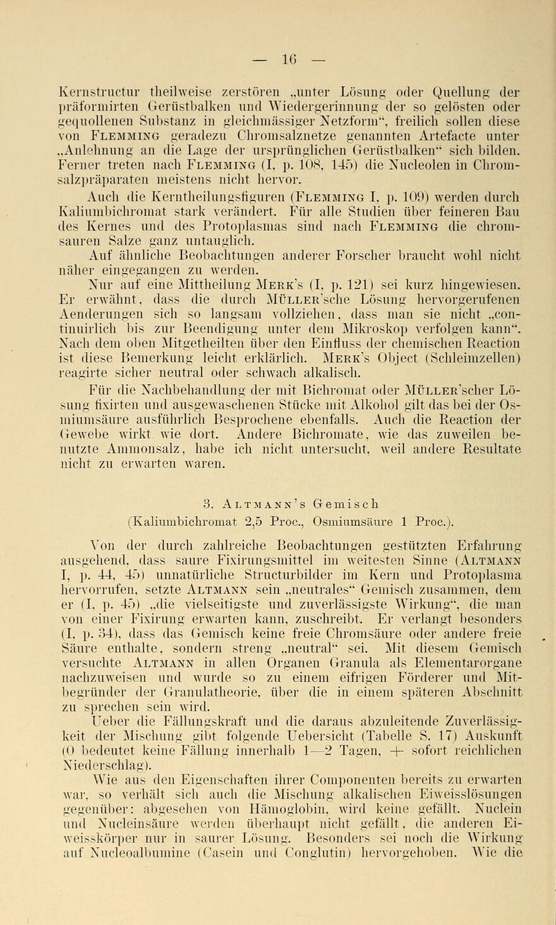 Kernstriictur theilweise zerstören „unter Lösung oder Quellung der präformirten Gerüstbalken und Wiedergerinnung der so gelösten oder gequollenen Substanz in gleichmässiger Netzform', freilich sollen diese von Flemming geradezu Chromsalznetze genannten Artefacte unter „Anlehnung an die Lage der ursprünglichen Gerüstbalken sich bilden. Ferner treten nach Flemming (I, p. 108, 145) die Nucleolen in Chrom- salzpräparaten meistens nicht hervor. Auch die Kerntheilungsfiguren (Flemming I, p. 109) werden durch Kaliumbichromat stark verändert. Für alle Studien über feineren Bau des Kernes und des Protoplasmas sind nach Flemming die chrom- sauren Salze ganz untauglich. Auf ähnliche Beobachtungen anderer Forscher braucht wohl nicht näher eingegangen zu werden. Nur auf eine Mittheilung Merk's (I, p. 121) sei kurz hingewiesen. Er erwähnt, dass die durch MÜLLER'sche Lösung hervorgerufenen Aenderungen sich so langsam vollziehen, dass man sie nicht „con- tinuirlich bis zur Beendigung unter dem Mikroskop verfolgen kann. Nach dem oben Mitgetheilten über den Einlluss der chemischen Reaction ist diese Bemerkung leicht erklärlich. Merk's Object (Schleimzellen) reagirte sicher neutral oder schwach alkalisch. Für die Nachbehandlung der mit Bichromat oder MÜLLER'scher Lö- sung fixirten und ausgewaschenen Stücke mit Alkohol gilt das bei der Os- miumsäure ausführlich Besprochene ebenfalls. Auch die Reaction der Gewebe wirkt wie dort. Andere Bichroinate, wie das zuweilen be- nutzte Ammonsalz, habe ich nicht untersucht, weil andere Resultate nicht zu erwarten waren. 3. Altmann's Gemisch (Kaliumbichromat 2,5 Proc, Osmiumsäure 1 Proc). Von der durch zahlreiche Beobachtungen gestützten Erfahrung ausgehend, dass saure Fixirungsmittel im weitesten Sinne (Altmann I, p. 44, 45) unnatürliche Structurbilder im Kern und Protoplasma hervorrufen, setzte Altmann sein „neutrales Gemisch zusammen, dem er (I, p. 45) „die vielseitigste und zuverlässigste Wirkung, die man von einer Fixirung erwarten kann, zuschreibt. Er verlangt besonders (I, p. 34), dass das Gemisch keine freie Chromsäure oder andere freie Säure enthalte, sondern streng „neutral sei. Mit diesem Gemisch versuchte Altmann in allen Organen Granula als Elementarorgane nachzuweisen und wurde so zu einem eifrigen Förderer und Mit- begründer der Granulatheorie, über die in einem späteren Abschnitt zu sprechen sein wird. Ueber die Fällungskraft und die daraus abzuleitende Zuverlässig- keit der Mischung gibt folgende Uebersicht (Tabelle S. 17) Auskunft (0 bedeutet keine Fällung innerhalb 1—2 Tagen, + sofort reichlichen Niederschlag). Wie aus den Eigenschaften ihrer Componenten bereits zu erwarten war, so verhält sich auch die Mischung alkalischen Eiweisslösungen gegenüber: abgesehen von Hämoglobin, wird keine gefällt. Nuclein und Nucleinsäure werden überhaupt nicht gefällt, die anderen Ei- weisskörper nur in saurer Lösung. Besonders sei noch die Wirkung auf Nucleoalbumine (Casein und Congiutin) hervorgehoben. Wie die