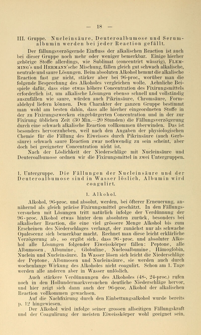 III. Gruppe. Niicle in säure, Deuteroalbum ose und Serum- albumin werden bei jeder Reaction gefällt. Der fällungsverzögernde Einliuss der alkalischen Reaction ist auch bei dieser Gruppe noch mehr oder weniger bemerkbar. Einige hierher gehörige Stoffe allerdings, wie Sublimat (concentrirt wässrig), Flem- ming's und HERMANN'sche Mischung, fällen gleich gut schwach alkalische, neutrale und saure Lösungen. Beim absoluten Alkohol hemmt die alkalische Reaction fast gar nicht, stärker aber bei 96-proc., worüber man die folgende Besprechung des Alkoholes vergleichen wolle. Aehnliche Bei- spiele dafür, dass eine etwas höhere Concentration des Fixirungsmittels erforderlich ist, um alkalische Lösungen ebenso schnell und vollständig auszufällen wie saure, würden auch Pikrinsäure, Chromsäure, Form- aldehyd liefern können. Den Charakter der ganzen Gruppe bestimmt man wohl am besten dahin, dass alle hierher eingeordneten 8100*0 in der zu Fixirungszwecken eingebürgerten Concentration und in der zur Fixirung üblichen Zeit (30 Min.—20 Stunden) die Fällungsverzögerung durch eine schwach alkalische Reaction vollkommen überwinden. Das ist besonders hervorzuheben, weil nach den Angaben der physiologischen Chemie für die Fällung des Eiweisses durch Pikrinsäure (auch Gerb- säure) schwach saure Reaction zwar nothwendig zu sein scheint, aber doch bei geeigneter Concentration nicht ist. Nach der Löslichkeit der Niederschläge mit Nucleinsäure und Deuteroalbumose ordnen wir die Fixirungsmittel in zwei Untergruppen. 1. Untergruppe. Die Fällungen der Nucleinsäure und der Deuteroalbumose sind in Wasser löslich, Albumin wird c 0 a g u 1 i r t. 1. Alkohol. Alkohol, 96-proc. und absolut, werden, bei öfterer Erneuerung, an- nähernd als gleich präcise Fixirungsmittel geschätzt. In den Fällungs- versuchen mit Lösungen tritt natürlich infolge der Verdünnung der 96-proc. Alkohol etwas hinter dem absoluten zurück, besonders bei alkalischer Reaction, die eine viel grössere Menge Alkohol bis zum Erscheinen des Niederschlages verlangt, der zunächst nur als schwache Opalescenz sich bemerkbar macht. Rechnet man diese leicht erklärliche Verzögerung ab, so ergibt sich, dass 96-proc. und absoluter Alko- hol alle Lösungen folgender Eiweisskörper fällen: Peptone, alle Albumosen , Albumine, Globuline, Nucleoalbumiue , Hämoglobin, Nuclein und Nucleinsäure. In Wasser lösen sich leicht die Niederschläge der Peptone, Albumosen und Nucleinsäure, sie werden auch durch wochenlange Wirkung des Alkoholes nicht coagulirt. Schon am 1. Tage werden alle anderen aber in Wasser unlöslich. Auch stärkere Verdünnungen des Alkoholes (48-, 24-proc.) rufen noch in den Hollundermarkversuchen deutliche Niederschläge hervor, und hier zeigt sich dann auch der 96-proc. Alkohol der alkalischen Reaction vollkommen gewachsen. Auf die Nachfixirung durch den Einbettungsalkohol wurde bereits p. 12 hingewiesen. Der Alkohol wird infolge seiner grossen allseitigen Fällungskraft und der Coagulirung der meisten Eiweisskörper wohl geeignet sein,