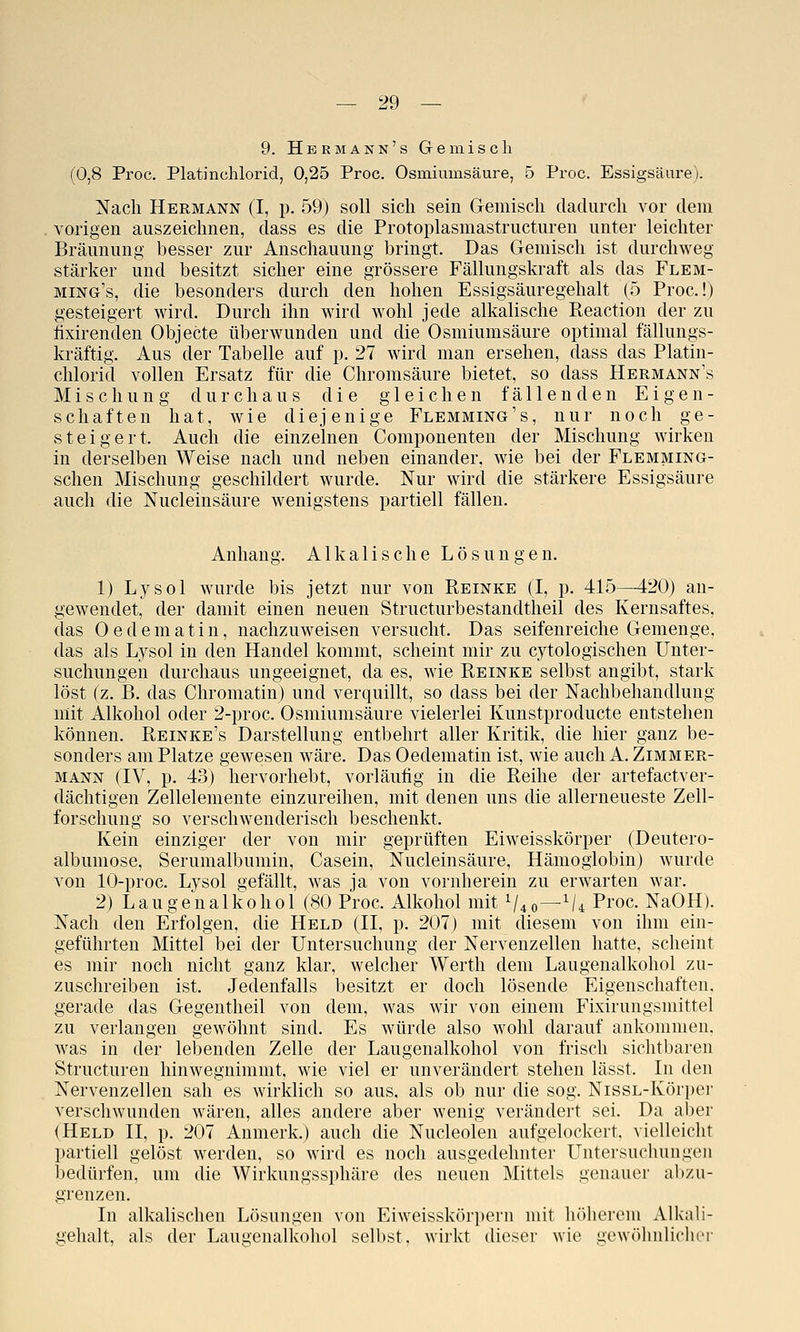 9. Hermann's Gemisch (0,8 Proc. Platinchlorid, 0,25 Proc. Osmiumsäure, 5 Proc. Essigsäure). Nach Hermann (I, p. 59) soll sich sein Geraisch dadurch vor dera vorigen auszeichnen, dass es die Protoplasraastructuren unter leichter Bräunung besser zur Anschauung bringt. Das Geraisch ist durchweg stärker und besitzt sicher eine grössere Fällungskraft als das Flem- ming's, die besonders durch den hohen Essigsäuregehalt (5 Proc!) gesteigert wird. Durch ihn wird wohl jede alkalische Reaction der zu fixirenden Objecte überwunden und die Osmiumsäure optimal fällungs- kräftig. Aus der Tabelle auf p. 27 wird man ersehen, dass das Platin- chlorid vollen Ersatz für die Chrorasäure bietet, so dass Hermann's Mischung durchaus die gleichen fällenden Eigen- schaften hat, wie diejenige Flemming's, nur noch ge- steigert. Auch die einzelnen Coraponenten der Mischung wirken in derselben Weise nach und neben einander, wie bei der Flemming- schen Mischung geschildert wurde. Nur wird die stärkere Essigsäure aucli die Nucleinsäure wenigstens partiell fällen. Anhang. Alkalische Lösungen. 1) Lysol wurde bis jetzt nur von Reinke (I, p. 415—420) an- gewendet, der damit einen neuen Structurbestandtheil des Kernsaftes, das Oederaatin, nachzuweisen versucht. Das seifenreiche Geraenge, das als Lysol in den Handel kommt, scheint mir zu cytologischen Unter- suchungen durchaus ungeeignet, da es, wie Reinke selbst angibt, stark löst (z. B. das Chromatin) und verquillt, so dass bei der Nachbehandlung mit Alkohol oder 2-proc. Osmiumsäure vielerlei Kunstproducte entstehen können. Reinke's Darstellung entbehrt aller Kritik, die hier ganz be- sonders am Platze gewesen wäre. Das Oederaatin ist, wie auch A. Zimmer- mann (IV, p. 43) hervorhebt, vorläufig in die Reihe der artefactver- dächtigen Zellelemente einzureihen, mit denen uns die allerneueste Zell- forschung so verschwenderisch beschenkt. Kein einziger der von mir geprüften Eiweisskörper (Deutero- albumose, Serumalbumin, Casein, Nucleinsäure, Hämoglobin) wurde von 10-proc. Lysol gefällt, was ja von vornherein zu erwarten war. 2) Laugeualkohol (80 Proc. Alkohol mit ^40—^/4 Proc- NaOH). Nach den Erfolgen, die Held (II, p. 207) mit diesem von ihm ein- geführten Mittel bei der Untersuchung der Nervenzellen hatte, scheint es mir noch nicht ganz klar, welcher Werth dera Laugenalkohol zu- zuschreiben ist. Jedenfalls besitzt er doch lösende Eigenschaften, gerade das Gegeutheil von dem, was wir von einem Fixiruugsmittel zu verlangen gewöhnt sind. Es würde also wohl darauf ankommen, was in der lebenden Zelle der Laugenalkohol von frisch sichtbaren Structuren hinwegniramt, wie viel er unverändert stehen lässt. In den Nervenzellen sah es wirklich so aus, als ob nur die sog. NissL-Körper verschwunden wären, alles andere aber wenig verändert sei. Da aber (Held II, p. 207 Anraerk.) auch die Nucleolen aufgelockert, vielleicht partiell gelöst werden, so wird es noch ausgedehnter Untersuchungen bedürfen, um die Wirkungssphäre des neuen Mittels genauer al)/.u- grenzen. In alkalischen Lösungen von Eiweisskörpern mit höherem Alkali- gehalt, als der Laugenalkohol selbst, wirkt dieser wie gewöhnlichri-