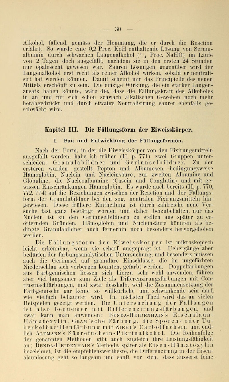 Alkohol, fällend, gemäss der Hemmung, die er durch die Reaction eifährt. So wurde eine 0,2 Proc. KoH enthaltende Lösung von Serum- albumin durch schwachen Laugenalkohol (/;4 Proc. NaHO) im Laufe von 2 Tagen doch ausgefällt, nachdem sie in den ersten 24 Stunden nur opalescent gewesen war. Sauren Lösungen gegenüber wird der Laugenalkohol erst recht als reiner Alkohol wirken, sobald er neutrali- sirt hat werden können. Damit scheint mir das Principielle des neuen Mittels erschöpft zu sein. Die einzige Wirkung, die ein starker Laugen- zusatz haben könnte, wäre die, dass die Fällungskraft des Alkoholes in an und für sich schon schwach alkalischen Geweben noch mehr herabgedrückt und durch etwaige Neutralisirung saurer ebenfalls ge- schwächt wird. Kapitel III. Die Fälliingsform der Eiweisskörper. I. Bau und Entwicklung der Pällungsformen. Nach der Form, in der die Eiweisskörper von den Fixirungsmitteln ausgefällt werden, habe ich früher (II, p. 771) zwei Gruppen unter- schieden: Granulabildner und Gerinnselbildner. Zu der ersteren wurden gestellt Pepton und Albumosen, bedingungsweise Hämoglobin, Nuclein und Nucleinsäure, zur zweiten Albumine und Globuline, die Nucleoalbumine (Casein und Conglutin) und mit ge- wissen Einschränkungen Hämoglobin. Es wurde auch bereits (II, p. 770, 772, 774) auf die Beziehungen zwischen der Reaction und der Fällungs- form der Granulabildner bei den sog. neutralen Fixirungsmitteln hin- gewiesen. Diese frühere Eintheilung ist durch zahlreiche neue Ver- suche fast ganz bestätigt worden und daher beizubehalten, nur das Nuclein ist zu den Gerinnselbildnern zu stellen aus später zu er- örternden Gründen. Hämoglobin und Nucleinsäure könnten als be- dingte Granulabildner auch fernerhin noch besonders hervorgehoben werden. Die Fällungsform der Eiweisskörper ist mikroskopisch leicht erkennbar, wenn sie scharf ausgeprägt ist. Uebergänge aber bedürfen der färbungsanalytischen Untersuchung, und besonders müssen auch die Gerinnsel auf granuläre Einschlüsse, die im ungefärljten Niederschlag sich verbergen könnten, gefärbt werden. Doppelfärbungen aus Farbgemischen Messen sich hierzu sehr wohl anwenden, führen aber viel langsamer zum Ziele als Differenzirungsfärbungen mit Con- trastnachfärbungen, und zwar desshalb, weil die Zusammensetzung der Farbgemische gar keine so willkürliche und schwankende sein darf, wie vielfach behauptet wird. Im nächsten Theil wird das an vielen Beispielen gezeigt werden. Die Untersuchung der Fällungen ist also bequemer mit Differenzirungsfärbungen, und zwar kann man anwenden: Benda-Heidenhain's Eisenalaun- Häma10Xy 1 in, Gram 'sehe Färbung, die Sporen- oder Tu- berkelbacillenfärbung mitZiEHL's Carbolfuchsin und end- lich Altmann's Säurefuchsin-Pikrinalkohol. Die Reihenfolge der genannten Methoden gibt auch zugleich ihre Leistungsfähigkeit an; Benda-Heidenhain's Methode, später als E i s e n - H ä m a t o x y 1 i n bezeichnet, ist die empfehlenswertheste, die Differenzirung in der Eisen- alaunlösung geht so langsam und sanft vor sich, dass äusserst feine