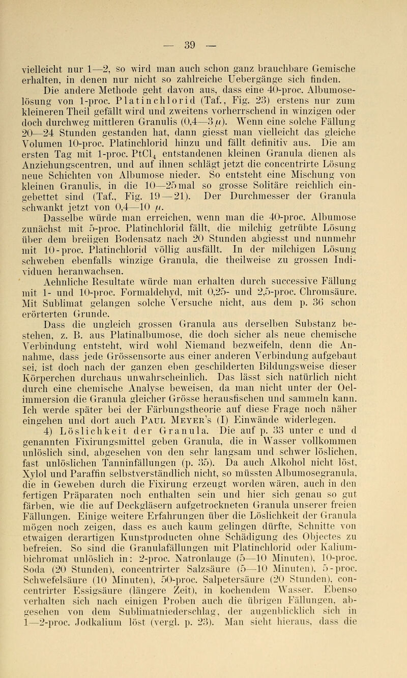 vielleicht nur 1—2, so wird man auch schon ganz brauchbare Gemische erhalten, in denen nur nicht so zahlreiche Uebergänge sich finden. Die andere Methode geht davon aus, dass eine 40-proc. Albumose- lösung von 1-proc. P1 atinchlorid (Taf., Fig. 23) erstens nur zum kleineren Theil gefällt wird und zweitens vorherrschend in winzigen oder doch durchweg mittleren Granulis (0,4—3 /<)• Wenn eine solche Fällung 20—24 Stunden gestanden hat, dann giesst man vielleicht das gleiche Volumen 10-proc. Platinchlorid hinzu und fällt definitiv aus. Die am ersten Tag mit 1-proc. PtCl4 entstandenen kleinen Granula dienen als Anziehungscentren, und auf ihnen schlägt jetzt die concentrirte Lösung neue Schichten von Albumose nieder. So entsteht eine Mischung von kleinen Granulis, in die 10—25 mal so grosse Solitäre reichKch ein- gebettet sind (Taf., Fig. 19 — 21). Der Durchmesser der Granula schwankt jetzt von 0,4—10 /n. Dasselbe würde man erreichen, wenn man die 40-proc. Albumose zunächst mit 5-proc. Platinchlorid fällt, die milchig getrübte Lösung über dem breiigen Bodensatz nach 20 Stunden abgiesst und nunmehr mit 10-proc. Platinchlorid völlig ausfällt. In der milchigen Lösung schweben ebenfalls winzige Granula, die theilweise zu grossen Indi- viduen heranwachsen. Aehnliche Resultate würde man erhalten durch successive Fällung mit 1- und 10-proc. Formaldehyd, mit 0,25- und 2,5-proc. Chromsäure. Mit Sublimat gelangen solche Versuche nicht, aus dem p. 36 schon erörterten Grunde. Dass die ungleich grossen Granula aus derselben Substanz be- stehen, z. B. aus Platinalbumose, die doch sicher als neue chemische Verbindung entsteht, wird wohl Niemand bezweifeln, denn die An- nahme, dass jede Grössensorte aus einer anderen Verbindung aufgebaut sei, ist doch nach der ganzen eben geschilderten Bildungsweise dieser Körperchen durchaus unwahrscheinlich. Das lässt sich natürlich nicht durch eine chemische Analyse beweisen, da man nicht unter der Oel- immersion die Granula gleicher Grösse herausfischen und sammeln kann. Ich werde später bei der Färbungstheorie auf diese Frage noch näher eingehen und dort auch Paul Meyer's (I) Einwände widerlegen. 4) Löslichkeit der Granula. Die auf p. 33 unter c und d genannten Fixirungsmittel geben Granula, die in Wasser vollkommen unlöslich sind, abgesehen von den sehr langsam und schwer löslichen, fast unlöslichen Tanninfällungen (p. 35). Da auch Alkohol nicht löst, Xylol und Paraffin selbstverständlich nicht, so müssten Albumosegranula, die in Geweben durch die Fixirung erzeugt worden wären, auch in den fertigen Präparaten noch enthalten sein und hier sich genau so gut färben, wie die auf Deckgläsern aufgetrockneten Granula unserer freien Fällungen. Einige weitere Erfahrungen über die Löslichkeit der Granula mögen noch zeigen, dass es auch kaum gelingen dürfte. Schnitte von etwaigen derartigen Kunstproducten ohne Schädigung des Objectes zu befreien. So sind die Granulafällungen mit Platinchlorid oder Kalium- bichromat unlöslich in: 2-proc. Natronlauge (5—10 Minuten), 10-proc. Soda (20 Stunden), concentrirter Salzsäure (5—10 Minuten). 5-proc. Schwefelsäure (10 Minuten), 50-proc. Salpetersäure (20 Stunden), con- centrirter Essigsäure (längere Zeit), in kochendem Wasser. Ebenso verhalten sich nach einigen Proben auch die übrigen Fällungen, ab- gesehen von dem Sublimatniederschlag, der augenblicklich sich in i—2-proc. Jodkalium löst (vergl. p. 23). Man sieht hieraus, dass die