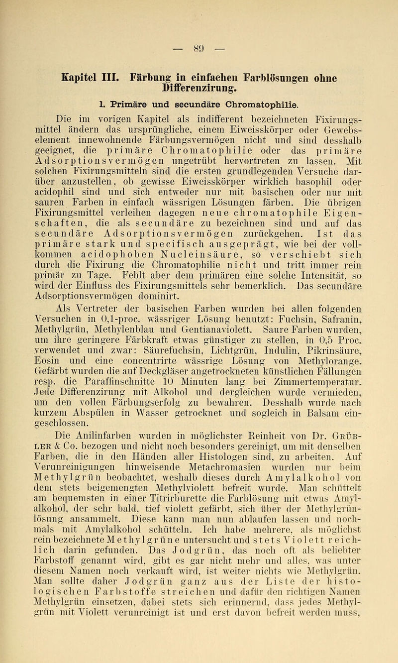 Kapitel III. Färbung in einfachen Farblösnngen ohne Differenzirung. 1. Primäre und secundäre Chromatophilie. Die im vorigen Kapitel als indifferent bezeichneten Fixirungs- mittel ändern das ursprüngliche, einem Eiweisskörper oder Gewebs- element innewohnende Färbungsvermögen nicht und sind desshalb geeignet, die primäre Chromatophilie oder das primäre Adsorptionsvermögen ungetrübt hervortreten zu lassen. Mit solchen Fixirungsmitteln sind die ersten grundlegenden Versuche dar- über anzustellen, ob gewisse Eiweisskörper wirklich basophil oder acidophil sind und sich entweder nur mit basischen oder nur mit sauren Farben in einfach wässrigen Lösungen färben. Die übrigen Fixirungsmittel verleihen dagegen neue chromatophile Eigen- schaften, die als secundäre zu bezeichnen sind und auf das secundäre Adsorptionsvermögen zurückgehen. Ist das primäre stark und specifisch ausgeprägt, wie bei der voll- kommen acidophoben Nucleinsäure, so verschiebt sich durch die Fixirung die Chromatophilie nicht und tritt immer rein primär zu Tage. Fehlt aber dem primären eine solche Intensität, so wird der Einfluss des Fixirungsmittels sehr bemerklich. Das secundäre Adsorptionsvermögen dominirt. Als Vertreter der basischen Farben wurden bei allen folgenden Versuchen in 0,1-proc. wässriger Lösung benutzt: Fuchsin, Safranin, Methylgrün, Methylenblau und Gentianaviolett. Saure Farben wurden, um ihre geringere Färbkraft etwas günstiger zu stellen, in 0,5 Proc. verwendet und zwar: Säurefuchsin, Lichtgrün, Indulin, Pikrinsäure, Eosin und eine concentrirte wässrige Lösung von Methylorange. Gefärbt wurden die auf Deckgläser angetrockneten künstlichen Fällungen resp. die Paraffinschnitte 10 Minuten lang bei Zimmertemperatur. Jede Diff'erenzirung mit Alkohol und dergleichen wurde vermieden, um den vollen Färbungserfolg zu bewahren. Desshalb wurde nach kurzem Abspülen in Wasser getrocknet und sogleich in Balsam ein- geschlossen. Die Anilinfarben wurden in möglichster Reinheit von Dr. Grüb- ler & Co. bezogen und nicht noch besonders gereinigt, um mit denselben Farben, die in den Händen aller Histologen sind, zu arbeiten. Auf Verunreinigungen hinweisende Metachromasien wurden nur beim Methyl grün beobachtet, weshalb dieses durch Amylalkohol von dem stets beigemengten Methylviolett befreit wurde. Man schüttelt am bequemsten in einer Titrirburette die Farblösung mit etwas Amyl- alkohol, der sehr bald, tief violett gefärbt, sich über der Methylgrün- lösung ansammelt. Diese kann man nun ablaufen lassen und noch- mals mit Amylalkohol schütteln. Ich habe mehrere, als möglichst rein bezeichnete M e t hy 1 g r ü n e untersucht und stetsViolett reich- lich darin gefunden. Das Jod grün, das noch oft als behebter Farbstoff genannt wird, gibt es gar nicht mehr und alles, was unter diesem Namen noch verkauft wird, ist weiter nichts wie Methylgrün. Man sollte daher Jodgrün ganz aus der Liste der histo- logischen Farbstoffe streichen und dafür den richtigen Namen Methylgrün einsetzen, dabei stets sich erinnernd, dass jedes Metliyl- grün mit Violett verunreinigt ist und erst davon befreit werden muss,