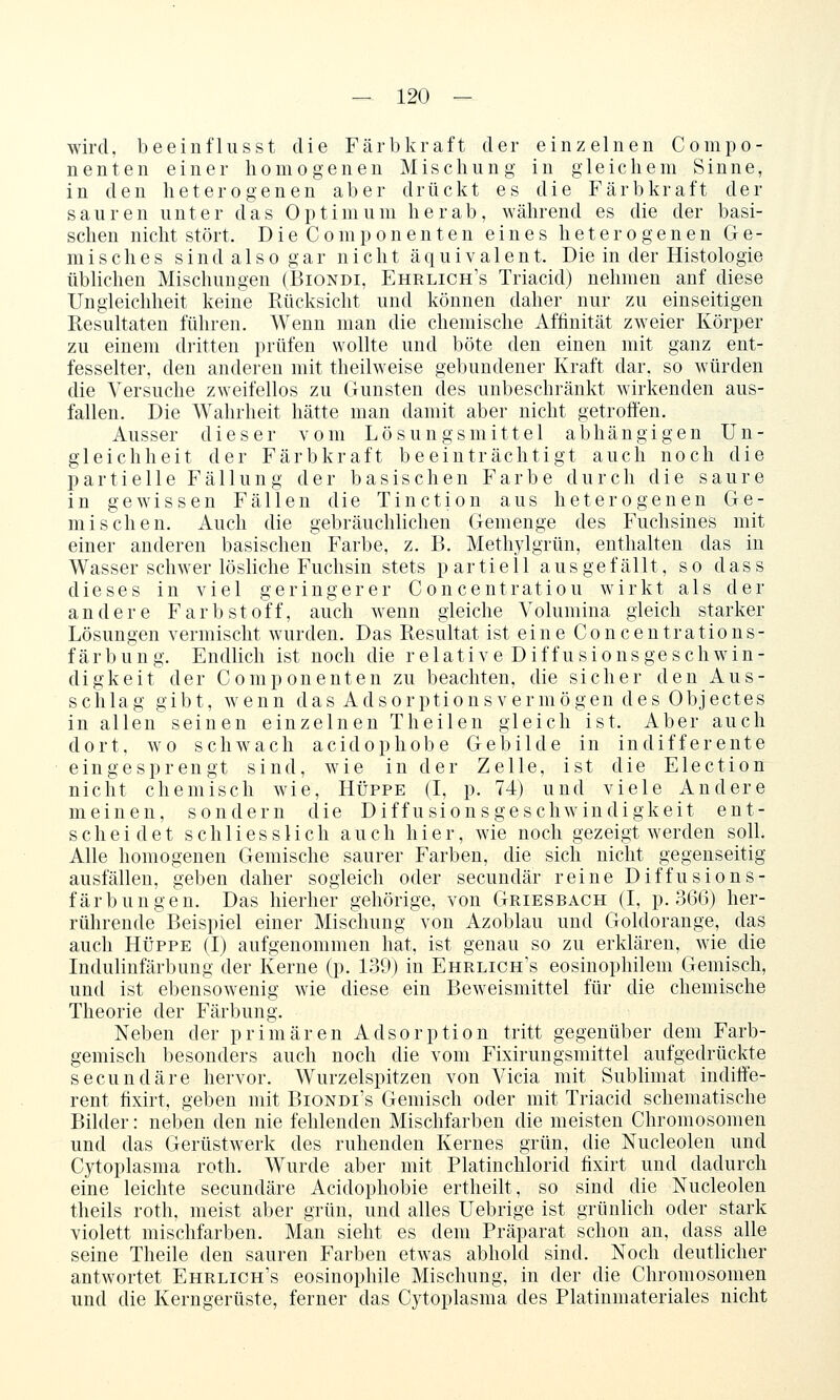 wird, beeiuflusst die Färb kraft der einzelnen Compo- nenten einer homogenen Mischung in gleichem Sinne, in den heterogenen aber drückt es die Färbkraft der sauren unter das Optimum herab, während es die der basi- schen nicht stört. DieComponenten eines heterogenen Ge- misches s i n d a 1 s 0 g a r nicht äquivalent. Die in der Histologie übUcheu Mischungen (Biondi, Ehrlich's Triacid) nehmen anf diese Ungleichheit keine Rücksicht und können daher nur zu einseitigen Resultaten führen. Wenn man die chemische Affinität zweier Körper zu einem dritten prüfen wollte und böte den einen mit ganz ent- fesselter, den anderen mit theilweise gebundener Kraft dar, so würden die Versuche zweifellos zu Gunsten des unbeschränkt wirkenden aus- fallen. Die Wahrheit hätte man damit aber nicht getroffen. Ausser dieser vom Lösungsmittel abhängigen Un- gleichheit der Färbkraft beeinträchtigt auch noch die partielle Fällung der basischen Farbe durch die saure in gewissen Fällen die Tinction aus heterogenen Ge- mischen. Auch die gebräuchlichen Gemenge des Fuchsines mit einer anderen basischen Farbe, z. B. Methylgrün, enthalten das in Wasser schwer lösliche Fuchsin stets partiell ausgefällt, so dass dieses in viel geringerer Concentratiou wirkt als der andere Farbstoff, auch wenn gleiche Volumina gleich starker Lösungen vermischt wurden. Das Resultat ist eine Concentrations- färbung. Endlich ist noch die relative Diffusionsgeschwin- digkeit der Componenten zu beachten, die sicher den Aus- schlag gibt, wenn das Adsorptionsvermögen des Objectes in allen seinen einzelnen Theilen gleich ist. Aber auch dort, wo schwach acidophobe Gebilde in indifferente eingesprengt sind, wie in der Zelle, ist die Election nicht chemisch wie, Hüppe (I, p. 74) und viele Andere meinen, sondern die Diffusionsgeschw^indigkeit ent- scheidet schliesslich auch hier, wie noch gezeigt werden solL Alle homogenen Gemische saurer Farben, die sich nicht gegenseitig ausfällen, geben daher sogleich oder secundär reine Diffusions- färbungen. Das hierher gehörige, von Griesbach (I, p. 366) her- rührende Beispiel einer Mischung von Azoblau und Goldorange, das auch HÜPPE (I) aufgenommen hat, ist genau so zu erklären, wie die Indulinfärbung der Kerne (p. 139) in Ehrlich's eosinophilem Gemisch, und ist ebensowenig wie diese ein Bew^eismittel für die chemische Theorie der Färbung. Neben der primären Adsorption tritt gegenüber dem Farb- gemisch besonders auch noch die vom Fixirungsmittel aufgedrückte secundäre hervor. Wurzelspitzen von Vicia mit Sublimat indiffe- rent fixirt, geben mit Biondi's Gemisch oder mit Triacid schematische Bilder: neben den nie fehlenden Mischfarben die meisten Chromosomen und das Gerüstwerk des ruhenden Kernes grün, die Nucleolen und Cytoplasma roth. Wurde aber mit Platinchlorid fixirt und dadurch eine leichte secundäre Acidophobie ertheilt, so sind die Nucleolen theils roth, meist aber grün, und alles Uebrige ist grünlich oder stark violett mischfarben. Man sieht es dem Präparat schon an, dass alle seine Theile den sauren Farben etwas abhold sind. Noch deutlicher antwortet Ehrlich's eosinophile Mischung, in der die Chromosomen und die Kerngerüste, ferner das Cytoplasma des Platinmateriales nicht