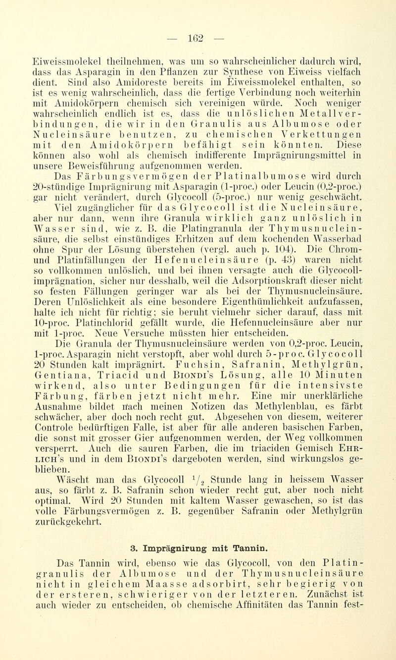 Eiweissmolekel tlieilnehmen, was um so wahrscheinlicher dadurch wird, dass das Asparagin in den Pflanzen zur Synthese von Eiweiss vielfach dient. Sind also Amidoreste bereits im Eiweissmolekel enthalten, so ist es wenig- wahrscheinlich, dass die fertige Verbindung noch weiterhin mit Aniidokörpern chemisch sich vereinigen würde. Noch weniger wahrscheinKch endlich ist es, dass die unlöslichen Metall ver- bin dun gen, die wir in den Granulis aus Album ose oder Nucleinsäure benutzen, zu chemischen Verkettungen mit den Aniidokörpern befähigt sein könnten. Diese können also wohl als chemisch indifferente Imprägnirungsmittel in unsere Beweisführung aufgenommen werden. Das Färbungs vermögen der Platinalb um ose wird durch 20-stündige Imprägnirung mit Asparagin (1-proc.) oder Leucin (0,2-proc.) gar nicht verändert, durch Glycocoll (5-proc.) nur wenig geschwächt. Viel zugänglicher für das Glycocoll ist die Nucleinsäure, aber nur dann, wenn ihre Granula wirklich ganz unlöslich in Wasser sind, wie z. B. die Platingranula der Thymusnuc 1 ein- säure, die selbst einstündiges Erhitzen auf dem kochenden Wasserbad ohne Spur der Lösung überstehen (vergl, auch p. 104). Die Chrom- und Platin fällun gen der Hefenu dein säure (p. 4:3) waren nicht so vollkommen unlöslich, und bei ihnen versagte auch die Glycocoll- imprägnation, sicher nur desshalb, weil die Adsorptionskraft dieser nicht so festen Fällungen geringer war als bei der Thymusnucleinsäure. Deren Unlöslichkeit als eine besondere Eigenthümlichkeit aufzufassen, halte ich nicht für richtig; sie beruht vielmehr sicher darauf, dass mit 10-proc. Platinchlorid gefällt wurde, die Hefennucleinsäure aber nur mit 1-proc. Neue Versuche müssten hier entscheiden. Die Granula der Thymusnucleinsäure werden von 0,2-proc. Leucin, 1-proc. Asparagin nicht verstopft, aber wohl durch 5-proc. Glycocoll 20 Stunden kalt imprägnirt. Fuchsin, Safranin, Methyl grün, Gentiana, Triacid und Biondi's Lösung, alle 10 Minuten wirkend, also unter Bedingungen für die intensivste Färbung, färben jetzt nicht mehr. Eine mir unerklärliche Ausnahme bildet öach meinen Notizen das Methylenblau, es färbt schwächer, aber doch noch recht gut. Abgesehen von diesem, weiterer Controle bedürftigen Falle, ist aber für alle anderen basischen Farben, die sonst mit grosser Gier aufgenommen werden, der Weg vollkommen versperrt. Auch die sauren Farben, die im triaciden Gemisch Ehr- lich's und in dem Biondi's dargeboten werden, sind wirkungslos ge- blieben. Wäscht man das Glycocoll 72 Stunde lang in heissem Wasser aus, so färbt z. B. Safranin schon wieder recht gut, aber noch nicht optimal. Wird 20 Stunden mit kaltem Wasser gewaschen, so ist das volle Färbungsvermögen z. B. gegenüber Safranin oder Methylgrün zurückgekehrt. 3. Imprägnirung mit Tannin. Das Tannin wird, ebenso wie das Glycocoll, von den Platin- granulis der Albumose und der Thymusnucleinsäure nicht in gleichem Maasse adsorbirt, sehr begierig von der ersteren, schwieriger von der letzteren. Zunächst ist auch wieder zu entscheiden, ob chemische Affinitäten das Tannin fest-