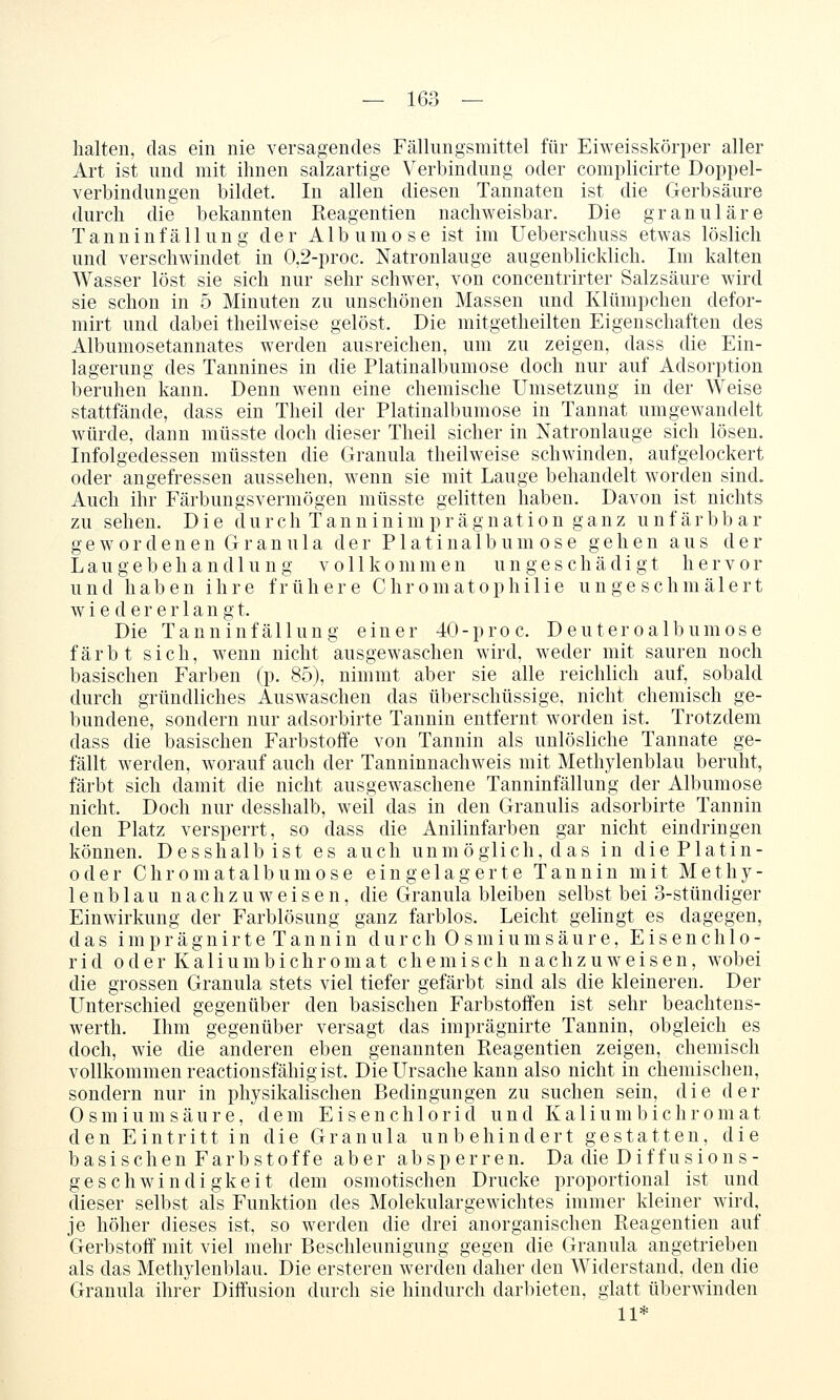 halten, das ein nie versagendes Fällungsmittel für Eiweisskörper aller Art ist und mit ihnen salzartige Verbindung oder compKcirte Doppel- verbindungen bildet. In allen diesen Tannaten ist die Gerbsäure durch die bekannten Reagentien nachweisbar. Die granuläre Tanninfällung der Albumose ist im Ueberschuss etwas löslich und verschwindet in 0,2-proc. Natronlauge augenblicklich. Im kalten Wasser löst sie sich nur sehr schwer, von concentrirter Salzsäure wird sie schon in 5 Minuten zu unschönen Massen und Klümpchen defor- mirt und dabei theilweise gelöst. Die mitgetheilten Eigenschaften des Albumosetannates werden ausreichen, um zu zeigen, dass die Ein- lagerung des Tannines in die Platinalbumose doch nur auf Adsorption beruhen kann. Denn wenn eine chemische Umsetzung in der Weise stattfände, dass ein Theil der Platinalbumose in Tannat umgewandelt würde, dann müsste doch dieser Theil sicher in Natronlauge sich lösen. Infolgedessen müssten die Granula theilweise schwinden, aufgelockert oder angefressen aussehen, wenn sie mit Lauge behandelt worden sind. Auch ihr Färbungsvermögen müsste gelitten haben. Davon ist nichts zu sehen. Die durch Tanninimprägnation ganz unfärbbar g e w 0 r d e n e n G r a n u 1 a der Platinalbumose gehen aus der Laugebehandlung vollkommen un geschädigt hervor und haben ihre frühere Chromatophilie ungeschmälert wiedererlangt. Die Tanninfällung einer 40-proc. Deuteroalbumose färbt sich, wenn nicht ausgewaschen wird, weder mit sauren noch basischen Farben (p. 85), nimmt aber sie alle reichlich auf, sobald durch gründliches Auswaschen das überschüssige, nicht chemisch ge- bundene, sondern nur adsorbirte Tannin entfernt worden ist. Trotzdem dass die basischen Farbstoffe von Tannin als unlösliche Tannate ge- fällt werden, worauf auch der Tanninnachweis mit Methylenblau beruht, färbt sich damit die nicht ausgewaschene Tanninfällung der Albumose nicht. Doch nur desshalb, weil das in den Granulis adsorbirte Tannin den Platz versperrt, so dass die Anilinfarben gar nicht eindringen können. Desshalb ist es auch unmöglich, das in die Platin- oder Chromatalbumose eingelagerte Tannin mit Methy- lenblau nachzuweisen, die Granula bleiben selbst bei 3-stündiger Einwirkung der Farblösung ganz farblos. Leicht gelingt es dagegen, das i m p r ä g n i r t e T a n n i n d u r c h 0 s m i u m s ä u r e, E i s e n c h 1 o - r i d 0 d e r K a 1 i u m b i c h r 0 m a t chemisch nachzuweisen, wobei die grossen Granula stets viel tiefer gefärbt sind als die kleineren. Der Unterschied gegenüber den basischen Farbstoffen ist sehr beachtens- werth. Ihm gegenüber versagt das imprägnirte Tannin, obgleich es doch, wie die anderen eben genannten Pteagentien zeigen, chemisch vollkommen reactionsfähig ist. Die Ursache kann also nicht in chemischen, sondern nur in physikahschen Bedingungen zu suchen sein, die der 0 s m i u m s ä u r e, dem E i s e n c h 1 o r i d und Kali u m b i c h r o m a t den Eintritt in die Granula unbehindert gestatten, die basischen Farbstoffe aber absperren. Da die Diffusions- geschwindigkeit dem osmotischen Drucke proportional ist und dieser selbst als Funktion des Molekulargewichtes immer kleiner wird, je höher dieses ist, so werden die drei anorganischen Reagentien auf Gerbstoff mit viel mehr Beschleunigung gegen die Granula angetrieben als das Methylenblau. Die ersteren werden daher den Widerstand, den die Granula ihrer Diffusion durch sie hindurch darbieten, glatt überwinden 11*
