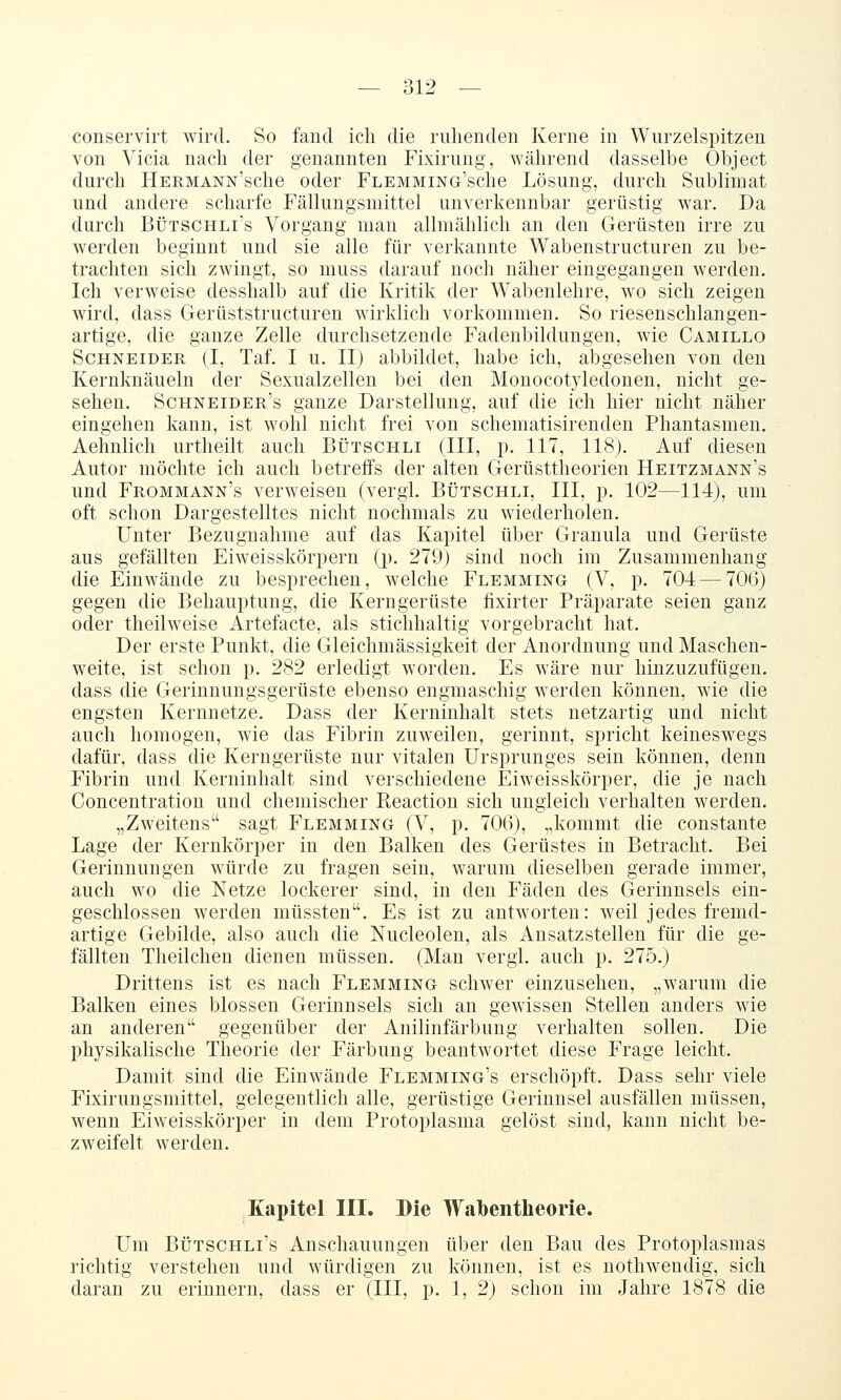 conservirt wird. So fand ich die ruhenden Kerne in Wurzelspitzen von Vicia nach der genannten Fixirung, während dasselbe Object durch ÜERMANN'sche oder FLEMMiNG'sche Lösung, durch Sublimat und andere scharfe Fällungsmittel unverkennbar gerüstig war. Da durch BtJTSCHLi's Vorgang man allmählich an den Gerüsten irre zu werden beginnt und sie alle für verkannte Wabenstructuren zu be- trachten sich zwingt, so muss darauf noch näher eingegangen werden. Ich verweise desshalb auf die Kritik der Wabenlehre, wo sich zeigen wird, dass Gerüststructuren wirklich vorkommen. So riesenschlangen- artige, die ganze Zelle durchsetzende Fadenbildungen, wie Camillo Schneider (I, Taf. I u. II) abbildet, habe ich, abgesehen von den Keruknäueln der Sexualzellen bei den Monocotyledonen, nicht ge- sehen. Schneider's ganze Darstellung, auf die ich hier nicht näher eingehen kann, ist wohl nicht frei von schematisirenden Phantasmen. Aehnlich urtheilt auch Bütschli (III, jj. 117, 118). Auf diesen Autor möchte ich auch betreffs der alten Gerüsttheorien Heitzmann's und Frommann's verweisen (vergi. Bütschli, III, p. 102—114), um oft schon Dargestelltes nicht nochmals zu wiederholen. Unter Bezugnahme auf das Kapitel über Granula und Gerüste aus gefällten Eiweisskörpern (p. 279) sind noch im Zusammenhang die Einwände zu besprechen, welche Flemming (V, p. 704—706) gegen die Behauptung, die Kerngerüste fixirter Präparate seien ganz oder theilweise Artefacte, als stichhaltig vorgebracht hat. Der erste Punkt, die Gleichmässigkeit der Anordnung und Maschen- weite, ist schon p. 282 erledigt worden. Es wäre nur hinzuzufügen, dass die Gerinnuugsgerüste ebenso engmaschig werden können, wie die engsten Kernnetze. Dass der Kerninhalt stets netzartig und nicht auch homogen, wie das Fibrin zuweilen, gerinnt, spricht keineswegs dafür, dass die Kerngerüste nur vitalen Ursprunges sein können, denn Fibrin und Kerninhalt sind verschiedene Eiweisskörper, die je nach Conceutration und chemischer Reaction sich ungleich verhalten werden. „Zweitens sagt Flemming (V, p. 706), „kommt die constante Lage der Kernkörper in den Balken des Gerüstes in Betracht. Bei Gerinnungen würde zu fragen sein, warum dieselben gerade immer, auch wo die Netze lockerer sind, in den Fäden des Gerinnsels ein- geschlossen werden müssten. Es ist zu antworten: weil jedes fremd- artige Gebilde, also auch die Nucleolen, als Ausatzstellen für die ge- fällten Theilchen dienen müssen. (Man vergi. auch p. 275.) Drittens ist es nach Flemming schwer einzusehen, „warum die Balken eines blossen Gerinnsels sich an gewissen Stellen anders wie an anderen gegenüber der Anilinfärbung verhalten sollen. Die physikalische Theorie der Färbung beantwortet diese Frage leicht. Damit sind die Einwände Flemming's erschöpft. Dass sehr viele Fixirungsmittel, gelegentlich alle, gerüstige Gerinnsel ausfällen müssen, wenn Eiweisskörper in dem Protoplasma gelöst sind, kann nicht be- zweifelt werden. Kapitel III. Die W{il)entheorie. Um BÜTSCHLi's Anschauungen über den Bau des Protoplasmas richtig verstehen und würdigen zu können, ist es nothwendig, sich daran zu erinnern, dass er (III, p. 1, 2) schon im Jahre 1878 die