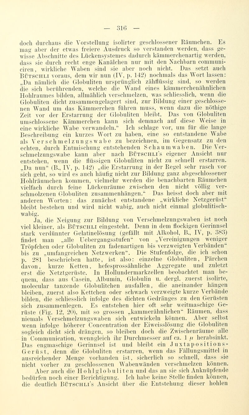 — 31G — doch durchaus die Vorstellung isolirter geschlossener Räumchen. Es mag aber der etwas freiere Ausdruck so verstanden werden, dass ge- wisse Abschnitte des Lttckensj^stemes dadurch kämmerchenartig werden, dass sie durch recht enge Kanälchen nur mit den Nachbarn communi- ciren, wirkliche Waben sind sie aber noch nicht. Das setzt auch BÜTSCHLi voraus, dem wir nun (IV, p. 142) nochmals das Wort lassen: „Da nämlich die Globuliten ursprünglich zähflüssig sind, so werden die sich berührenden, welche die Wand eines kämmerchenähnlichen Hohlraumes bilden, allmählich verschmelzen, was schliesslich, wenn die Globuliten dicht zusammeugelagert sind, zur Bildung einer geschlosse- nen Wand um das Kämmerchen führen muss, wenn dazu die nöthige Zeit vor der Erstarrung der Globuliten bleibt. Das von Globuliten umschlossene Kämmerchen kann sich demnach auf diese Weise in eine wirkliche Wabe verwandeln. Ich schlage vor, um für die lange Beschreibung ein kurzes Wort zu haben, eine so entstandene Wabe als Ver sclimelzungswabe zu bezeichnen, im Gegensatz zu den echten, durch Entmiscliung entstehenden Schaumwaben. Die Ver- schmelzungswabe kann aber nach Bütschli's eigener Ansicht nur entstehen, wenn die flüssigen Globuliten nicht zu schnell erstarren. „Da nun (B., IV, p. 142) „die Erstarrung in der Regel sehr rasch vor sich geht, so wird es auch häufig nicht zur Bildung ganz abgeschlossener Hohiräumchen kommen, vielmehr werden die benachbarten Räumchen vielfach durch feine Lückenräume zwischen den nicht völlig ver- schmolzenen Globuliten zusammenhängen. Das heisst doch aber mit anderen Worten: das zunächst entstandene „wirkliche Netzgerüst bleibt bestehen und wird nicht wabig, auch nicht einmal globulitisch- wabig. Ja, die Neigung zur Bildung von Verschmelzungswaben ist noch viel kleiner, als Bütschli eingesteht. Denn in dem flockigen Gerinnsel stark verdünnter Gelatinelösung (gefällt mit Alkohol, B., IV, p. 383) findet man „alle Uebergangsstufen von „Vereinigungen weniger Tröpfchen oder Globuliten zu fadenartigen bis verzweigten Verbänden bis zu „umfangreichen Netzwerken. Die Stufenfolge, die ich schon p. 281 beschi-ieben hatte, ist also: einzelne Globuliten, Pärchen davon, kurze Ketten, hefespTOSsähnliche Aggregate und zuletzt erst die Netztgerüste. In Hollundermarkzellen beobachtet man be- quem, dass aus Casein, Albumin, Globulin u. dergl. zuerst isolirte, molecular tanzende Globulitchen ausfallen, die aneinander hängen bleiben, zuerst also Kettchen oder schwach verzweigte kurze Verbände bilden, die schliesslich infolge des dichten Gedränges zu den Gerüsten sich zusammenlegen. Es entstehen hier oft sehr weitmaschige Ge- rüste (Fig. 12, 20), mit so grossen „kammerähnlichen Räumen, dass niemals Verschmelzungswaben sich entwickeln können. Aber selbst wenn infolge höherer Concentration der Eiweisslösung die Globuliten sogleich dicht sich drängen, so bleiben doch die Zwischenräume _ alle in Communication, wenngleich ihr Durchmesser auf ca. 1 /n herabsinkt. Das engmaschige Gerinnsel ist und bleibt ein Juxtapositions- Gerüst, denn die Globuliten erstarren, wenn das Fällungsmittel in ausreichender Menge vorhanden ist, sicherlich so schnell, dass sie nicht vorher zu geschlossenen Wabenwänden verschmelzen können. Aber auch die Hohl globuliten und das an sie sich Anknüpfende bedürfen noch einer Berichtigung. Ich habe keine Stelle finden können, die deutlich Bütschli's Ansicht über die Entstehung dieser hohlen