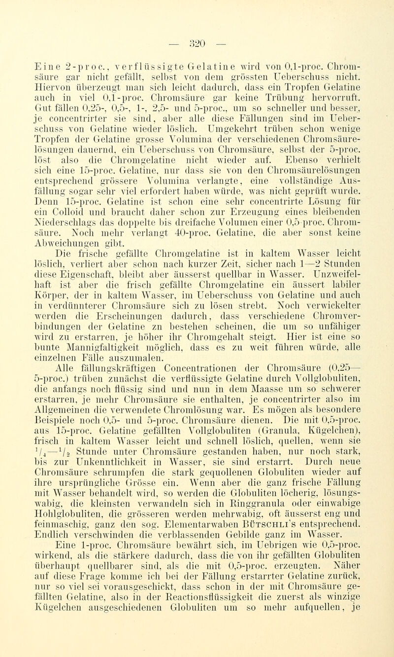 Eine 2-proc., verflüs sigte Gelatine wird von 0,1-proc. Clirom- sänre gar nicht gefällt, selbst von dem grössten Ueberscluiss nicht. Hiervon überzeugt man sich leicht dadurch, dass ein Tropfen Gelatine auch in viel 0,1-proc. Chromsäure gar keine Trübung hervorruft. Gut fällen 0,25-, 0,5-, 1-, 2,5- und 5-proc., um so schneller und besser, je concentrirter sie sind, aber alle diese Fällungen sind im Ueber- schuss von Gelatine wieder löslich. Umgekehrt trüben schon wenige Tropfen der Gelatine grosse Volumina der verschiedenen Chromsäure- lösungen dauernd, ein Ueberschuss von Chromsäure, selbst der 5-proc. löst also die Chromgelatine nicht wieder auf. Ebenso verhielt sich eine 15-proc. Gelatine, nur dass sie von den Chromsäurelösungen entsprechend grössere Volumina verlangte, eine vollständige Aus- fällung sogar sehr viel erfordert haben würde, was nicht geprüft wurde. Denn 15-proc. Gelatine ist schon eine sehr concentrirte Lösung für ein Colloid und braucht daher schon zur Erzeugung eines bleibenden Niederschlags das doppelte bis dreifache Volumen einer 0,5-proc. Chrom- säure. Noch mehr verlangt 40-proc. Gelatine, die aber sonst keine Abweichungen gibt. Die frische gefällte Chromgelatine ist in kaltem Wasser leicht löslich, verliert aber schon nach kurzer Zeit, sicher nach 1—2 Stunden diese Eigenschaft, bleibt aber äusserst quellbar in Wasser. Unzweifel- haft ist aber die frisch gefällte Chromgelatine ein äussert labiler Körper, der in kaltem Wasser, im Ueberschuss von Gelatine und auch in verdünnterer Chromsäure sich zu lösen strebt. Noch verwickelter werden die Erscheinungen dadurch, dass verschiedene Chromver- bindungen der Gelatine zn bestehen scheinen, die um so unfähiger wird zu erstarren, je höher ihr Chromgehalt steigt. Hier ist eine so bunte Mannigfaltigkeit möglich, dass es zu weit führen würde, alle einzelnen Fälle auszumalen. Alle fälluugskräftigen Concentrationen der Chromsäure (0,25— 5-proc.) trüben zunächst die verflüssigte Gelatine durch Vollglobuliten, die anfangs noch flüssig sind und nun in dem Maasse um so schwerer erstarren, je mehr Chromsäure sie enthalten, je concentrirter also im Allgemeinen die verwendete Chromlösung war. Es mögen als besondere Beispiele noch 0,5- und 5-proc. Chromsäure dienen. Die mit 0,5-proc. aus 15-proc. Gelatine gefällten Vollglobuliten (Granula, Kügelchen), frisch in kaltem Wasser leicht und schnell löslich, quellen, wenn sie V4—V2 Stunde unter Chromsäure gestanden haben, nur noch stark, bis zur Unkenntlichkeit in Wasser, sie sind erstarrt. Durch neue Chromsäure schrumpfen die stark gequollenen Globuliten wieder auf ihre ursprüngliche Grösse ein. Wenn aber die ganz frische Fällung mit Wasser behandelt wird, so werden die Globuliten löcherig, lösungs- wabig, die kleinsten verwandeln sich in Ringgranula oder einwabige Hohlglobuliten, die grösseren werden mehrwabig, oft äusserst eng und feinmaschig, ganz den sog. Elementarwaben Bütschli's entsprechend. Endlich verschwinden die verblassenden Gebilde ganz im Wasser. Eine 1-proc. Chromsäure bewährt sich, im Uebrigen wie 0,5-proc. wirkend, als die stärkere dadurch, dass die von ihr gefällten Globuliten überhaupt quellbarer sind, als die mit 0,5-proc. erzeugten. Näher auf diese Frage komme ich bei der Fällung erstarrter Gelatine zurück, nur so viel sei vorausgeschickt, dass schon in der mit Chromsäure ge- fällten Gelatine, also in der Reactionsflüssigkeit die zuerst als winzige Kügelchen ausgeschiedenen Globuliten um so mehr aufquellen, je