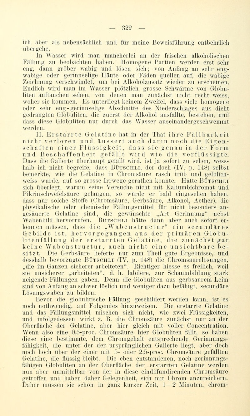 ich aber als uebensächlicli und für meine Beweisführung entbehrlich übergehe, in Wasser wird man mancherlei an der frischen alkoholischen Fällung zu beobachten haben. Homogene Partien werden erst sehr eng, dann gröber wabig und lösen sich; von Anfang an sehr eng- wabige oder gerinnselige Häute oder Fäden quellen auf, die wabige Zeichnung verschwindet, um bei Alkoholzusatz wieder zu erscheinen. Endlich wird man im Wasser plötzlich grosse Schwärme von Globu- liten auftauchen sehen, von denen man zunächst nicht recht weiss, woher sie kommen. Es unterliegt keinem Zweifel, dass viele homogene oder sehr eng-gerinnselige Abschnitte des Niederschlages aus dicht gedrängten Globuliten, die zuerst der Alkohol ausfällte, bestehen, und dass diese Globuliten nur durch das Wasser auseinandergeschwemmt werden. IL Erstarrte Gelatine hat in der That ihre Fällbarkeit nicht verloren und äussert auch darin noch die Eigen- schaften einer Flüssigkeit, dass sie genau in der Form und Beschaffenheit gefällt wird wie die verflüssigte, Dass die Gallerte überhaupt gefällt wird, ist ja sofort zu sehen, wess- halb ich nicht begreife, dass Bütschli, der doch (IV, p. 148) selbst bemerkte, wie die Gelatine in Chromsäure rasch trüb und gelblich- weiss wurde, auf so grosse Irrwege gerathen konnte. Hätte Bütschli sich überlegt, warum seine Versuche nicht mit Kaliumbichromat und Pikrinschwefelsäure gelangen, so würde er bald eingesehen haben, dass nur solche Stoffe (Chromsäure, Gerbsäure, Alkohol, Aether), die physikalische oder chemische Fällungsmittel für nicht besonders an- gesäuerte Gelatine sind, die gewünschte „Art Gerinnung nebst Wabenbild hervorrufen. Bütschli hätte dann aber auch sofort er- kennen müssen, dass die „Wabenstructur ein secundäres Gebilde ist, hervorgegangen aus der primären G1 o b u - litenfällung der erstarrten Gelatine, die zunächst gar keine Wabenstruetur, auch nicht eine unsichtbare be- sitzt. Die Gerbsäure lieferte nur zum Theil gute Ergebnisse, und desshalb bevorzugte Bütschli (IV, p. 148) die Chromsäurelösungen, „die im Ganzen sicherer arbeiteten. Richtiger hiesse es freilich, weil sie unsicherer „arbeiteten, d. h. labilere, zur Schaunibildung stark neigende Fällungen gaben. Denn die Globuliten aus gerbsaurem Leim sind von Anfang an schwer löslich und weniger dazu befähigt, secundäre Lösungswaben zu bilden. Bevor die globulitische Fällung geschildert werden kann, ist es noch nothwendig, auf Folgendes hinzuweisen. Die erstarrte Gelatine und das Fällungsmittel mischen sich nicht, wie zwei Flüssigkeiten, und infolgedessen wirkt z, B, die Chromsäure zunächst nur an der Oberfläche der Gelatine, aber hier gleich mit voller Concentration, Wenn also eine 0,5-proc. Chromsäure hier Globuliten fällt, so haben diese eine bestimmte, dem Chromgehalt entsprechende Gerinnungs- fähigkeit, die unter der der ursprünglichen Gallerte liegt, aber doch noch hoch über der einer mit 5- oder 2,5-proc. Chromsäure gefällten Gelatine, die flüssig bleibt. Die eben entstandenen, noch gerinnungs- fähigen Globuliten an der Oberfläche der erstarrten Gelatine werden nun aber unmittelbar von der in diese eindiff'undirenden Chromsäure getroffen und haben daher Gelegenheit, sich mit Chrom anzureichern. Daher müssen sie schon in ganz kurzer Zeit, 1—2 Minuten, chrom-