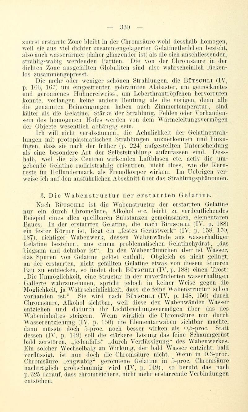 zuerst erstarrte Zone bleibt in der Chromsäure wohl clesshalb homogen, weil sie aus viel dichter zusammengelagerten Gelatinetheilchen besteht, also auch wasserarmer (daher glänzender ist) als die sich anschliessenden, strahlig-wabig werdenden Partien. Die von der Chromsäure in der dichten Zone ausgefällten Globuliten sind also w^alirscheinlich lücken- los zusammengepresst. Die mehr oder weniger schönen Strahlungen, die Bütschli (IV, p. 166, 167) um eingestreuten gebrannten Alabaster, um getrocknetes und geronnenes Hühnereiweiss, um Leberthrantröpfchen hervorrufen konnte, verlangen keine andere Deutung als die vorigen, denn alle die genannten Beimengungen haben auch Zimmertemperatur, sind kälter als die Gelatine. Stärke der Strahlung, Fehlen oder Vorhanden- sein des homogenen Hofes w^erden von dem Wärmeleitungsvermögen der Objecte wesentlich abhängig sein. Ich will nicht verabsäumen, die Aehnlichkeit der Gelatinestrah- lungen mit protoplasmatischen Strahlungen anzuerkennen und hinzu- fügen, dass sie nach der früher (p. 224) aufgestellten Unterscheidung als eine besondere Art der Selbststrahlung aufzufassen sind. Dess- halb, weil die als Centren wirkenden Luftblasen etc. activ die um- gebende Gelatine radial strahlig orientiren, nicht bloss, wie die Kern- reste im Hollundermark, als Fremdkörper wirken. Im Uebrigen ver- w^eise ich auf den ausführhchen Abschnitt über das Strahlungsphänomen. 3. Die Wabenstructur der erstarrten Gelatine. Nach BÜTSCHLI ist die Wabenstructur der erstarrten Gelatine nur ein durch Chromsäure, Alkohol etc. leicht zu verdeutlichendes Beispiel eines allen quellbaren Substanzen gemeinsamen, elementaren Baues. In der erstarrten Gelatine, die nach Bütschli (IV, p. 188) ein fester Körper ist, liegt ein „festes Gerüstwerk (IV, p. 158, 170, 187), richtiger Wabenwerk, dessen Wabenwände aus wasserhaltiger Gelatine bestehen, aus einem problematischen Gelatinehydrat, „das biegsam und dehnbar ist. In den Wabenräumchen aber ist Wasser, das Spuren von Gelatine gelöst enthält. Obgleich es nicht gelingt, an der erstarrten, nicht gefällten Gelatine etw^as von diesem feineren Bau zu entdecken, so findet doch Bütschli (IV, p. 188) einen Trost: „Die Unmöglichkeit, eine Structur in der unveränderten wasserhaltigen Gallerte wahrzunehmen, spricht jedoch in keiner Weise gegen die Möglichkeit, ja Wahrscheinlichkeit, dass die feine Wabenstructur schon vorhanden ist. Sie ward nach Bütschli (IV, p. 148, 150) durch Chromsäure, Alkohol sichtbar, weil diese den Wabenwänden Wasser entziehen und dadurch ihr Lichtbrechungsvermögen über das des Wabeninhaltes steigern. Wenn wirklich die Chromsäure nur durch Wasserentziehung (IV, p. 150) die Elementarw^aben sichtbar machte, dann müsste doch 5-proc. noch besser wirken als 0,5-proc. Statt dessen (IV, p. 149) soll die stärkere Lösung das feine Schaumgerüst bald zerstören, „jedenfalls „durch Verflüssigung des Wabenwerkes. Ein solcher Wechselbalg an Wirkung, der bald Wasser entzieht, bald verflüssigt, ist nun doch die Chromsäure nicht. Wenn in 0,3-proc. Chromsäure „engwabig geronnene Gelatine in 5-proc. Chromsäure nachträglich grobschaumig wird (IV, p. 149), so beruht das nach p. 325 darauf, dass chromreichere, nicht mehr erstarrende Verbindungen entstehen.