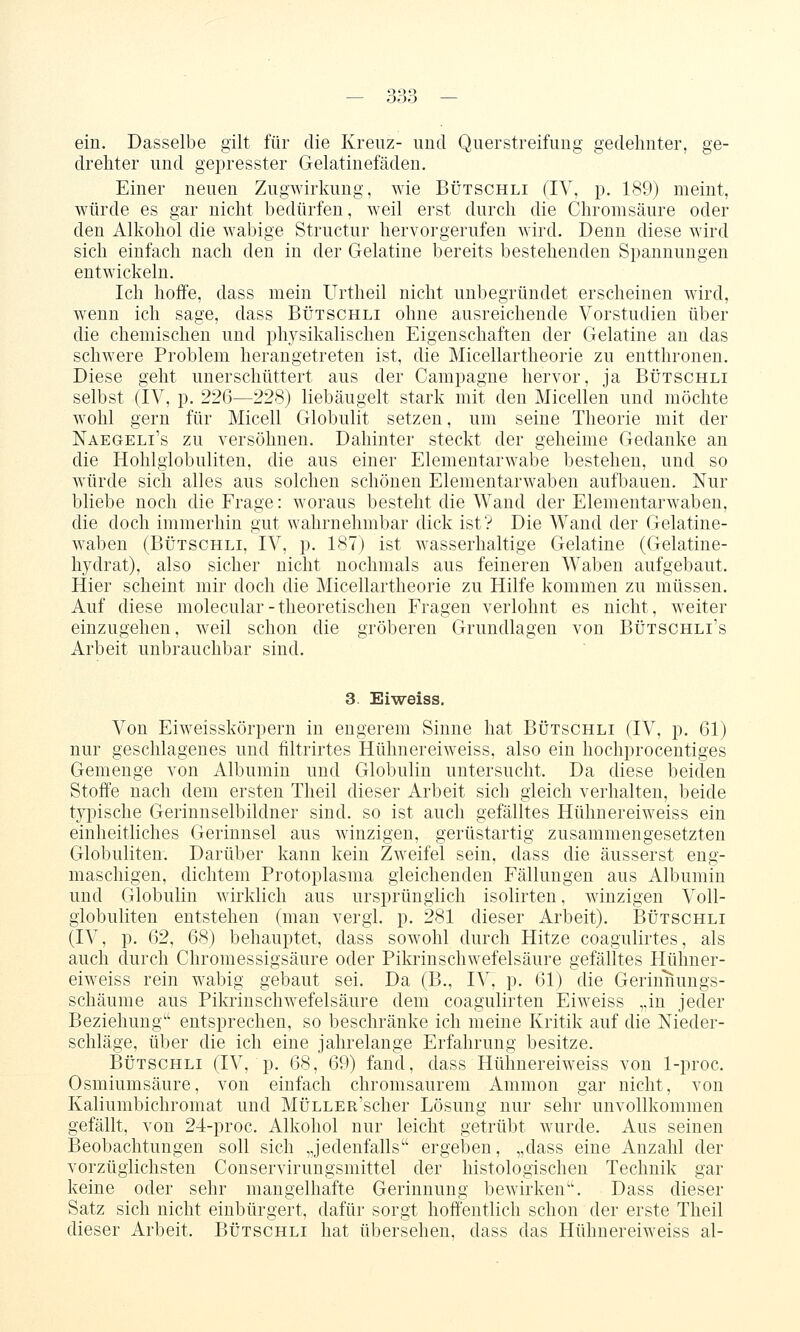 ein. Dasselbe gilt für die Kreuz- und Querstreifuug gedehnter, ge- drehter und gepresster Gelatinefäden. Einer neuen Zugwirkung, wie Bütschli (IV, p. 189) meint, würde es gar nicht bedürfen, weil erst durch die Chromsäure oder den Alkohol die wabige Structur hervorgerufen wird. Denn diese wird sich einfach nach den in der Gelatine bereits bestehenden Spannungen entwickeln. Ich hofi'e, dass mein Urtheil nicht unbegründet erscheinen wird, wenn ich sage, dass Bütschli ohne ausreichende Vorstudien über die chemischen und physikalischen Eigenschaften der Gelatine an das schwere Problem herangetreten ist, die Micellartheorie zu entthronen. Diese geht unerschüttert aus der Campagne hervor, ja Bütschli selbst (IV, p. 226—228) liebäugelt stark mit den Micellen und möchte wohl gern für Micell Globulit setzen, um seine Theorie mit der Naegeli's zu versöhnen. Dahinter steckt der geheime Gedanke an die Hohlglobuliten, die aus einer Elementarwabe bestehen, und so würde sich alles aus solchen schönen Elementarwaben aufbauen. Nur bliebe noch die Frage: woraus besteht die Wand der Elementarwaben, die doch immerhin gut wahrnehmbar dick ist? Die Wand der Gelatine- waben (Bütschli, IV, p. 187) ist wasserhaltige Gelatine (Gelatine- hydrat), also sicher nicht nochmals aus feineren Waben aufgebaut. Hier scheint mir doch die Micellartheorie zu Hilfe kommen zu müssen. Auf diese molecular-theoretischen Fragen verlohnt es nicht, weiter einzugehen, weil schon die gröberen Grundlagen von Bütschli's Arbeit unbrauchbar sind. 3. Eiweiss. Von Eiweisskörpern in engerem Sinne hat Bütschli (IV, p. 61) nur geschlagenes und filtrirtes Hühnereiweiss, also ein hochprocentiges Gemenge von Albumin und Globulin untersucht. Da diese beiden Stoffe nach dem ersten Theil dieser Arbeit sich gleich verhalten, beide typische Gerinnselbildner sind, so ist auch gefälltes Hühnereiweiss ein einheitliches Gerinnsel aus winzigen, gerüstartig zusammengesetzten Globuliten. Darüber kann kein Zweifel sein, dass die äusserst eng- maschigen, dichtem Protoplasma gleichenden Fällungen aus Albumin und Globulin wirklich aus ursprünglich isolirten, winzigen Voll- globuliten entstehen (man vergl. p. 281 dieser Arbeit). Bütschli (IV, p. 62, 68) behauptet, dass sowohl durch Hitze coagulirtes, als auch durch Chromessigsäure oder Pikrinschwefelsäure gefälltes Hühner- eiweiss rein wabig gebaut sei. Da (B., IV, p. 61) die Gerinnungs- schäume aus Pikrinschwefelsäure dem coagulirten Eiweiss „in jeder Beziehung'' entsprechen, so beschränke ich meine Kritik auf die Nieder- schläge, über die ich eine jahrelange Erfahrung besitze. Bütschli (IV, p. 68, 69) fand, dass Hühnereiweiss von 1-proc. Osmiumsäure, von einfach chromsaurem Amnion gar nicht, von Kaliumbichromat und MüLLER'scher Lösung nur sehr unvollkommen gefällt, von 24-proc. Alkohol nur leicht getrübt wurde. Aus seinen Beobachtungen soll sich „jedenfalls ergeben, „dass eine Anzahl der vorzüglichsten Conservirungsmittel der histologischen Technik gar keine oder sehr mangelhafte Gerinnung bewirken''. Dass dieser Satz sich nicht einbürgert, dafür sorgt hoffentlich schon der erste Theil dieser Arbeit. Bütschli hat übersehen, dass das Hühnereiweiss al-