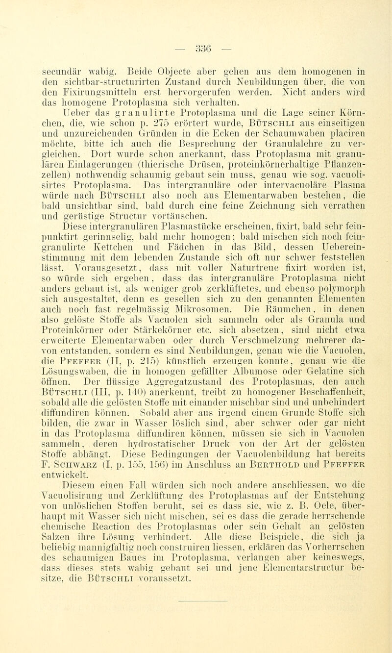 secimdär wabig. Beide Objecte aber gehen aus dem homogenen in den sichtbar-striicturirten Zustand durch Neubildungen über, die von den Fixirungsmittehi erst hervorgerufen werden. Nicht anders wird das homogene Protoplasma sich verhalten. lieber das granulirte Protoplasma und die Lage seiner Körn- chen, die, wie schon p. 275 erörtert wurde, Bütschli aus einseitigen und unzureichenden Gründen in die Ecken der Schaumwaben placireu möchte, bitte ich auch die Besprechung der Granulalehre zu ver- gleichen. Dort wurde schon anerkannt, dass Protoplasma mit granu- lären Einlagerungen (tliierische Drüsen, proteinkörnerhaltige Pflanzen- zellen) nothwendig schaumig gebaut sein muss, genau wie sog. vacuoli- sirtes Protoplasma. Das intergranuläre oder intervacuoläre Plasma würde nach Bütschli also noch aus Elementarwaben bestehen, die bald unsichtbar sind, bald durch eine feine Zeichnung sich verrathen und gerüstige Structur vortäuschen. Diese intergranulären Plasmastücke erscheinen, fixirt, bald sehr fein- punktirt gerinnselig, l)ald mehr homogen; bald mischen sich noch fein- granulirte Kettchen und Fädchen in das Bild, dessen Ueberein- stimmung mit dem lebenden Zustande sich oft nur schwer feststellen lässt. Vorausgesetzt, dass mit voller Naturtreue fixirt worden ist, so würde sich ergeben, dass das intergranuläre Protoplasma nicht anders gebaut ist, als weniger grob zerklüftetes, und ebenso polymorph sich ausgestaltet, denn es gesellen sich zu den genannten Elementen auch noch fast regelmässig Mikrosomen. Die Räumchen, in denen also gelöste Stoffe als Vacuolen sich sammeln oder als Granula und Proteinkörner oder Stärkekörner etc. sich absetzen, sind nicht etwa erweiterte Elementarwaben oder durch Verschmelzung mehrerer da- von entstanden, sondern es sind Neubildungen, genau Avie die Vacuolen, die Pfeffer (II, p. 215) künstlich erzeugen konnte, genau wie die Lösungswaben, die in homogen gefällter Albumose oder Gelatine sich öffnen. Der flüssige Aggregatzustand des Protoplasmas, den auch BÜTSCHLI (III, p. 140) anerkennt, treibt zu homogener Beschaffenheit, sobald alle die gelösten Stoffe mit einander mischbar sind und unbehindert diffundiren können. Sobald aber aus irgend einem Grunde Stoffe sich bilden, die zwar in Wasser löslich sind, aber schwer oder gar nicht in das Protoplasma diffundiren können, müssen sie sich in Vacuolen sammeln, deren hydrostatischer Druck von der Art der gelösten Stoffe abhängt. Diese Bedingungen der Vacuolenbildung hat bereits F. Schwarz (I, p. 155, 15(5) im Anschluss an Berthold und Pfeffer entwickelt. Diesem einen Fall würden sich noch andere anschliessen, wo die Vacuolisirung und Zerklüftung des Protoplasmas auf der Entstehung von unlöslichen Stoffen beruht, sei es dass sie, wie z. B. Oele, über- haupt mit Wasser sich nicht mischen, sei es dass die gerade herrschende chemische Reaction des Protoplasmas oder sein Gehalt an gelösten Salzen ihre Lösung verhindert. Alle diese Beispiele, die sich ja beliebig mannigfaltig noch construiren Hessen, erklären das ^Vorherrschen des schaumigen Baues im Protoplasma, verlangen aber keineswegs, dass dieses stets wabig gebaut sei und jene Elementarstructur be- sitze, die Bütschli voraussetzt.