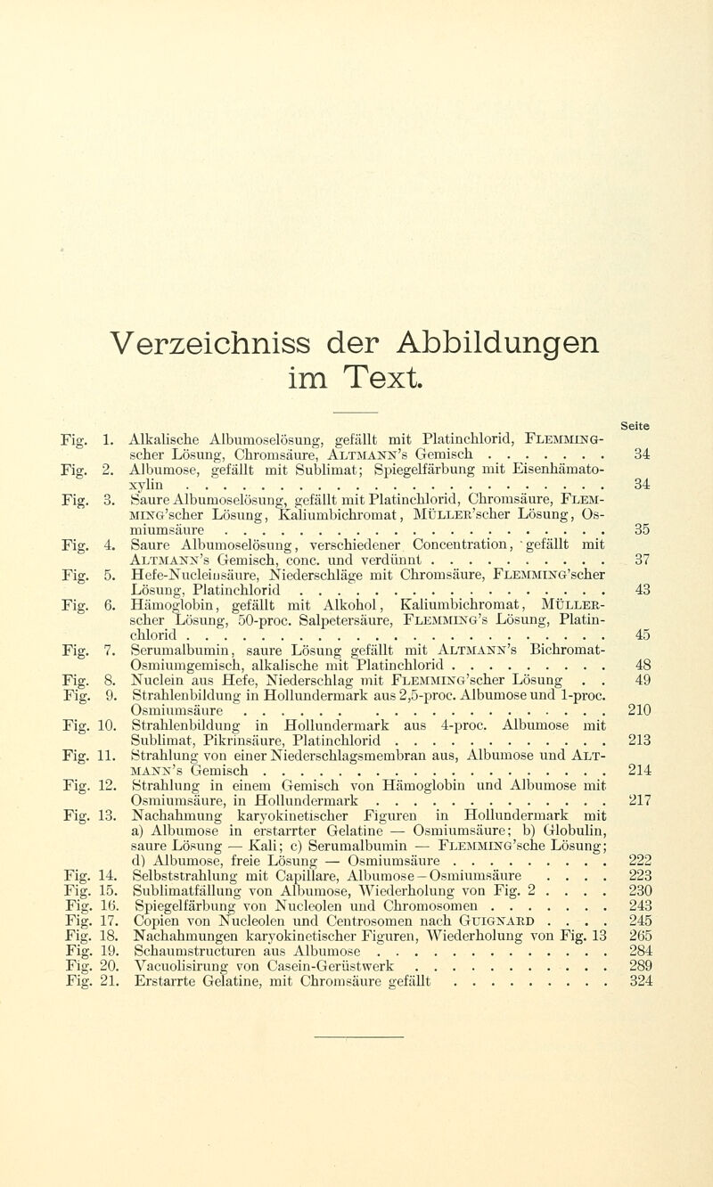 Verzeichniss der Abbildungen im Text Seite Fig. 1. Alkalische AlbumoselÖsung, gefällt mit Platinchlorid, Flemming- scher Lösung, Chromsäure, Altmann's Gemisch 34 Fig. 2. Albumose, gefällt mit Sublimat; Spiegelfärbung mit Eisenhämato- xylin 34 Fig. 3. Saure AlbumoselÖsung, gefällt mit Platinchlorid, Chromsäure, Flem- MiNG'scher Lösung, Kaliumbichromat, MüLLEB'scher Lösung, Os- miumsäure 35 Fig. 4. Saure AlbumoselÖsung, verschiedener, Concentration, -gefällt mit Altmann's Gemisch, conc. und verdünnt 37 Fig. 5. Hefe-Nucleiu säure, Niederschläge mit Chromsäure, FLEMMiNG'scher Lösung, Platinchlorid 43 Fig. 6. Hämoglobin, gefällt mit Alkohol, Kahumbichromat, Müller- scher Lösung, 50-proc. Salpetersäure, Flemming's Lösung, Platin- chlorid 45 Fig. 7. Serumalbumin, saure Lösung gefällt mit Altmann's Bichromat- Osmiumgemisch, alkalische mit Platinchlorid 48 Fig. 8. Nuclein aus Hefe, Niederschlag mit FLEMMiNG'scher Lösung . . 49 Fig. 9. Strahlenbildung in Hollundermark aus 2,5-proc. Albumose und 1-proc. Osmiumsäure 210 Fig. 10. Strahlenbildung in Hollundermark aus 4-proc. Albumose mit Sublimat, Pikrinsäure, Platinchlorid 213 Fig. 11. Strahlung von einer Niederschlagsmembran aus, Albumose und Alt- MANiSr's Gemisch 214 Fig. 12. Strahlung in einem Gemisch von Hämoglobin und Albumose mit Osmiumsäure, in Hollundermark 217 Fig. 13. Nachahmung karyokinetischer Figuren in Hollundermark mit a) Albumose in erstarrter Gelatine — Osmiumsäure; b) Globulin, saure Lösung — Kali; c) Serumalbumin — FLEMMESTG'sche Lösung; d) Albumose, freie Lösung — Osmium säure 222 Fig. 14. Selbststrahlung mit Capillare, Albumose —Osmiumsäure .... 223 Fig. 15. Sublimatfällung von Albumose, Wiederholung von Fig. 2 . . . . 230 Fig. 16. Spiegelfärbung von Nucleolen und Chromosomen 243 Fig. 17. Copien von Nucleolen und Centrosomen nach Guigk'AED .... 245 Fig. 18. Nachahmungen karyokinetischer Figuren, Wiederholung von Fig. 13 265 Fig. 19. Schaumstructuren aus Albumose 284 Fig. 20. Vacuolisirung von Casein-Gerüstwerk 289 Fig. 21. Erstarrte Gelatine, mit Chromsäure gefällt 324