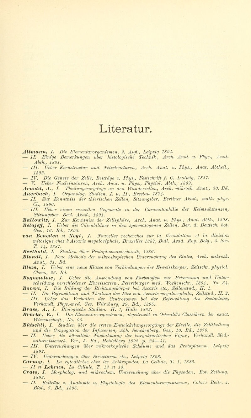 Literatur. Altmann, I. Die Elementarorganismen, 2. Aufl., Leipzig 1894- — IL Einige Bemerkungen über histologische Technik, Arch. Anat. u. Phys., Anat. Abth., 1881. — LLL. Ueber Kernstrv,ctur und Netzstructuren, Arch. Anat. u. Phys., Anat. Abtheil., 1892. — LV. Die Genese der Zelle, Beiträge z. Phys., Festschrift f. C. Ludwig, 1887. — V. Ueber Nucleinsäuren, Arch. Anat. u. Phys., Physiol. Abth,, 1889. Arnold, J,, L. Theilungsvorgänge an den Wanderzellen, Arch. mikrosk. Anat., SO. Bd. Auerbach, L. Organolog. Studien, I. u. IL., Breslau 1874- — LL. Zur Kenntniss der thierischen Zellen, Sitzungsber. Berliner Akad., math. phys. Cl., 1890. — LLL Ueber einen sexuellen Gegensatz in der Chromatophilie der Keimsubstanzen, Sitzungsber. Berl. Akad., 1891. Ballowitz, L. Zur Kenntniss der Zellsphäre, Arch. Anat. u. Phys., Anat. Abth., 1898. JBelaJeff, L. Ueber die Cilienbildner in den spermatogenen Zellen, Ber. d. Deutsch, bot. Ges., 16. Bd., 1898. van, Seneden et Neyt, L. Nouvelles recherches sur la fecondation et la division mAtosique chez l'Ascaris megalocephale, Bruxelles 1887, Bull. Acad. Roy. Belg., 3. Ser. T. 14, 1887. Berthold, L. Studien über Protoplasmamechanik, 1886. Biondi, L. Neue Methode der mikroskopischen Untersuchung des Blutes, Arch. mikrosk, Anat., 31, Bd. Blum, L. Ueber eine neue Klasse von Verbindungen der Eiiveisskörper, Zeitschr. physiol. Chem., 22. Bd. Bogoniolow, L. Ueber die Anwendung von Farbstoffen zur Erkennung und Unter- scheidung verschiedener Eiweissarten, Petersbiirger med. Wochenschr., 1894, No. 34. Boveri, L. Die Bildung der Richtungskörper bei Ascaris etc., Zellenstud., LL. 1. — //. Die Befruchtung und Theilung des Eies von Ascaris megalocephala, Zellstud., IL. 2. — LLL, Ueber das Verhalten der Centrosomen bei der Befruchtung des Seeigeleies, Verhandl, Phys.-med. Ges. Würzburg, 29. Bd., 1895,^ Brass, A., L. Biologische Studien. LL. 1, LLalle 1883. Brüche, E,, L. Die Elementarorganismen, abgedruckt in Ostiuald's Classikern der exact. Wissenschaft., No, 95. Bütschli, L. Studien über die ersten Entwickelungsvorgänge der Eizelle, die Zelltheilung und die Conjugation der Lnfusorien, Abh. Senckenberg. Ges., 10. Bd., 1876. — LL. Ueber die künstliche Nachahmung der karyokinetischen I\gur, Verhandl. Med.- naturwissensch. Ver., 5. Bd., Heidelberg 1892, p, 28—41- — LLL. Untersuchungen über mikroskoioische Schäume und das Protoplasma, Leipzig — IV. Untersuchungen über Structuren etc., Leipzig 1898. Carnoy, I. La cytodierese chez les Arthropodes, La Cellule, T. 1, 1885. — II et Lebrun, La Cellule, T. 12 et 13. Crato, I. Morpholog. und mikrochem. Untersuchung über die Physoden, Bot. Zeitung, 1893. — LL. Beiträge z. Anatomie ^t. Physiologie des Elementarorganismus, Cohn's Beitr. z.