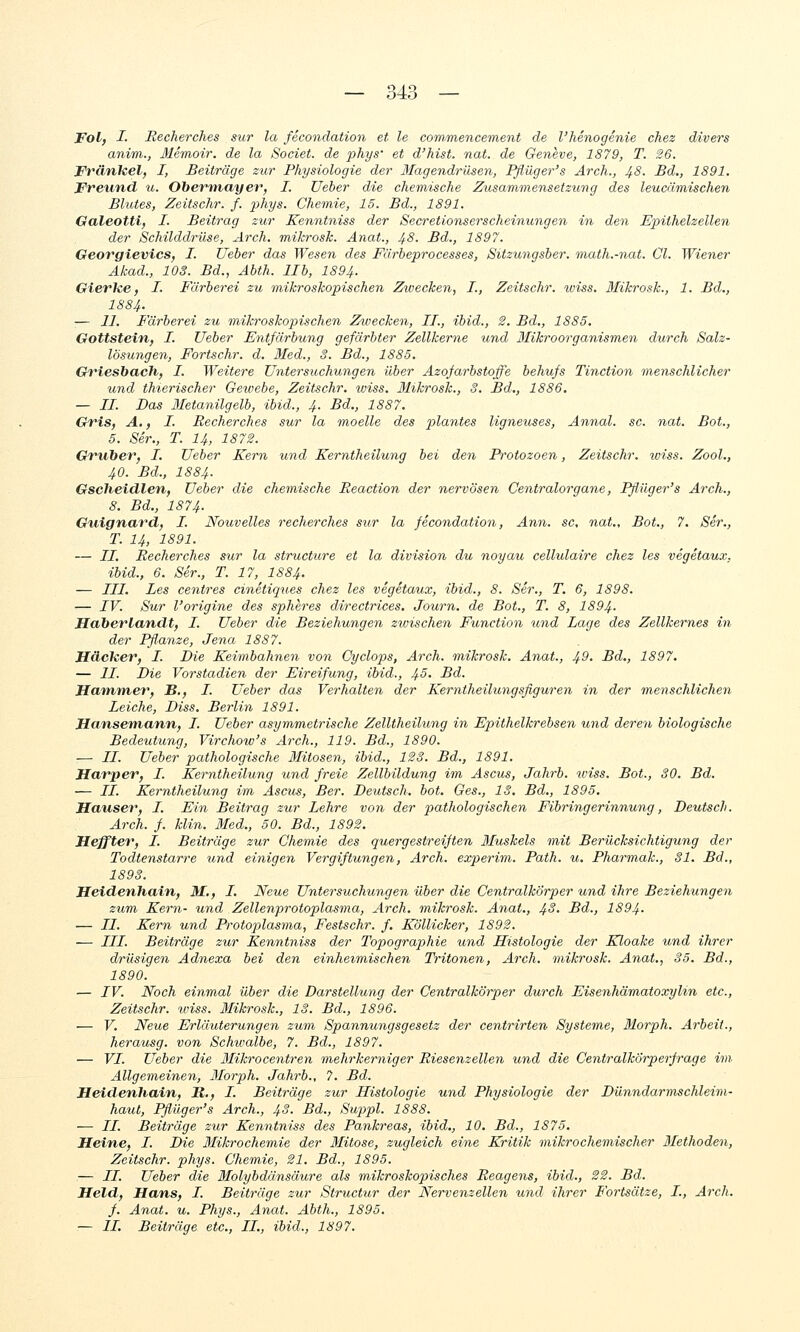 Fol, I- Recherches sur la fecondation et le commencement de l'henogenie chez divers anim., Memoir. de la Societ. de phys' et d'hist. nat. de Geneve, 1879, T. 26. Fränkel, I, Beiträge zur Physiologie der Magendr-üsen, Pfiüger's Arch., 48. Bd., 1891. Freund u. Ohemnayer, I. Ueber die chemische Zusammensetzung des leucämischen Bildes, Zeitschr. f. phys. Chemie, 15. Bd., 1891. Galeotti, I. Beitrag zur Kenntniss der Secretionserscheinungen in den Epithelzellen der Schilddrüse, Arch. mikrosk. Anat., 48. Bd., 1897. Georgievics, I. Ueber das Wesen des Farbeprocesses, Sitzungsber. math.-nat. Gl. Wiener Akad., 103. Bd., Abth. IIb, 1894. Gierke, I. Färberei zu mikroskopischen Zwecken, I., Zeitschr. iviss. Mikrosk., 1. Bd., 18 84. ;— II. Färberei zu mikroskojnschen Zwecken, IL, ibid., 2. Bd., 1885. Gottstein, I. Ueber Entfärbung gefärbter Zellkerne und Mikroorganismen durch Salz- lösungen, Fortschr. d. Med., 3. Bd., 1885. Ch^iesbach, I. Weitere Untersuchungen über Azofarbstoffe behufs Tinction menschlicher und thierischer Geivebe, Zeitschr. wiss. Mikrosk., 3. Bd., 1886. — IL Das Metanilgelb, ibid., 4. Bd., 1887. Gris, A,, I. Recherches sur la moelle des plantes ligneuses, Annal. sc. nat. Bot., 5. Ser., T. I4, 1872. Gruher, L. Ueber Kern und Kerntheilung bei den Protozoen, Zeitschr. iviss. Zool., 40. Bd., 1884. Gscheidlen, Ueber die chemische Reaction der nervösen Centralorgane, Pfliiger's Arch., 8. Bd., 1874. Guignard, I. Nouvelles recherches sur la fecondation, Ann. sc, nat.. Bot., 7. Ser., T. 14, 1891. — IL Recherches sur la structure et la division du noyau cellulaire chez les vegetaux, ibid., 6. Ser., T. 17, IS84. — III. Les centres cinetiques chez les vegetaux, ibid., 8. Ser., T. 6, 1898. — IV. Sur l'origine des spheres directrices. Journ. de Bot., T. 8, I894. Haherlandt, I. Ueber die Beziehungen zioischen Function und Lage des Zellkernes in der Pßanze, Jena 1887. HäcTcer, L. Die Keimbahnen von Cyclops, Arch. mikrosk. Anat., ^9. Bd., 1897, — IL Die Vorstadien der Eireifung, ibid., ^5. Bd. Hammer, B., I. Ueber das Verhalten der Kerntheilungsfiguren in der menschlichen Leiche, Diss. Berlin 1891. Hansemann, L. Ueber asymmetrische Zelltheilung in Epithelkrebsen und deren biologische Bedeutung, Virchow's Arch., 119. Bd., 1890. ■— LL. Ueber pathologische Mitosen, ibid., 123. Bd., 1891. Harper, I. Kerntheilung und freie Zellbildung im Ascus, Jahrb. wiss. Bot., 30. Bd. — LL. Kerntheilung im Ascus, Ber. Deutsch, bot. Ges., IS. Bd., 1895. Häuser, L. Ein Beitrag zur Lehre von der pathologischen Fibringeriymung, Deutsch. Arch. f. Min. Med., 50. Bd., 1892. Heffter, L. Beiträge zur Chemie des quergestreiften 3Iuskels mit Berücksichtigung der Todtenstarre und einigen Vergiftungen, Arch. experim. Path. u. Pharmak., 31. Bd., 1893. Heidenhain, M., L, Neue Untersuchungen über die CentralkÖrper und ihre Beziehungen zum Kern- und Zellenprotoplasma, Arch, mikrosk. Anat., 43. Bd., 1894- — LI. Kern und Protopilasma, Festschr. f. Köllicker, 1892. — LLL. Beiträge zur Kenntniss der Topographie und Histologie der Kloake und ihrer drüsigen Adnexa bei den einheimischen Tritonen, Arch. mikrosk. Anat., 35. Bd., 1890. — IV. Noch einmal über die Darstellung der CentralkÖrper durch Eisenhämatoxylin etc., Zeitschr. udss. Mikrosk., 13. Bd., 1896. ■— V. Neue Erläuterungen zum Spannungsgesetz der centrirten Systeme, ßlorph. Arbeit., herausg. von Schwalbe, 7. Bd., 1897. — VI. Ueber die Mikrocentren mehrkerniger Riesenzellen und die Centralkörperfrage im Allgemeinen, Morph. Jahrb., ?. Bd. Heidenhain, R,, L. Beiträge zur Histologie und Physiologie der Dünndarmschleim- haut, Pfiüger's Arch., 43. Bd., Suppl. 1888. — //. Beiträge zur Kenntniss des Pankreas, ibid., 10. Bd., 1875. Heine, I. Die Slikrochemie der Mitose, zugleich eine Kritik mikrochemischer Biethoden, Zeitschr. phys. Chemie, 21. Bd., 1895. — IL Ueber die Molybdänsäure als mikroskopisches Reagens, ibid., 22. Bd. Held, Hans, L. Beiträge zur Structur der Nervenzellen und ihrer Fortsätze, L., Arch. f. Anat. u. Phys., Anat. Abth., 1895. — IL Beiträge etc., LL., ibid., 1897.