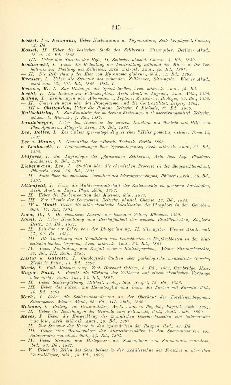 Kossei, I u. Neumann, lieber Nucleinsäure u. Thymussäure, Zeitschr. physiol. Chemie, 2'2. Bd. Kossel, IL lieber die basischen Stoffe des Zellkernes, Sitzungsber. Berliner Akad., 18. u. 19. Bd., 1896. — III. lieber das Nuclein der Hefe, II, Zeitschr. physiol. Chemie, 4. Bd., 1880. Kostanecki, I. Ueber die Bedeutung der Polstrahlung während der 3Iitose u. ihr Ver- hältniss zur Theilung des ZelUeibes, Ar eh. mikrosk. Anat., 49. Bd., 1897. — II. Die Befruchtung des Eies von Slyzostoma glabrum, ibid., 51. Bd., 1898. Krasser, I. lieber die Structur des ruhenden Zellkernes, Sitzungsber, Wiener Akad., math.-nat. GL, 101. Bd., 1892, Abth. I. Krause, ß., I. Zur Histologie der Speicheldrüse, Arch. mikrosk. Anat., 4.5. Bd. Krehl, I. Ein Beitrag zur Fettresorption, Arch. Anat. u. Physiol., Anat. Abth., 1890. Kühne, I. Erfahrungen über Albumosen u. Peptone, Zeitschr. f. Biologie, 29. Bd., 1892. — //. Untersuchungen über das Protoplasma und die Contractilität, Leipzig I864. — /// u. Chittenden, lieber die Peptone, Zeitschr. f. Biologie, 22. Bd., 1886. Kultschitsky, I. Zur Kenntniss der modernen Fixirungs- u. Conservirungsmittel, Zeitschr. wissensch. Ifikrosk., 4- Bd., 1887. Landsberger, Ueber den Nachioeis der sauren Reaction des 3Luskels mit Hilfe von Phenolphtalein, Pßüger's Arch., 50. Bd., 1891. Lee, Bolles, I. Les cineses spermatogenetiques chez l'Helix pomatia, Cellule, Tome IS, . 1897. Lee u. Mayer, I. Grundzüge der mikrosk. Technik, Berlin 1898. V. Lenhossek, L. Untersuchungen über Spermatogenese, Arch. mikrosk. Anat., 51. Bd., 1898. Lidforss, I. Zur Physiologie des pflanzlichen Zellkernes, Acta Soc. Reg. Physiogr. Lundensis, 8. Bd., 1897. Liehermann, Leo, L. Studien über die chemischen Processe in der Magenschleimhaut, Pflüger's Arch., 50. Bd., 1891. — IL Notiz über das chemische Verhalten des Nierenparenchyms, Pflüger's Arch., 50. Bd., 1891. Lilienfeld, L Ueber die Wahlverwandtschaft der Zellelemente zu gewissen Farbstoffen, Arch. Anat. u. Phys., Phys. Abth., 1893. — //. Ueber die Farbenreac.tion des Jlucines, ibid., 1898. — LLI. Zur Chemie der Leucocyten, Zeitschr. physiol. Chemie, 18. Bd., I894. — IV u. Monti, Ueber die mikrochemische Localisation des Phosp)hors in den Geweben, ibid., 17. Bd., 1893. Loew, O., I. Die chemische Energie der lebenden Zellen, Ilünchen 1899. Löivit, I. Ueber Neubildung und Beschaffenheit der toeissen Blutkörperchen, Ziegler's Beitr., 10. Bd., 1891. — //. Beiträge zur Lehre von der Blutgerinnung, LI. Sitzungsber. Wiener Akad., nat. Cl., 90. Bd., 1884. — III. Die Anordnung und Neubildung von Leucoblasten u. Erythroblasten in den blut- zellenMldenden Organen, Arch. mikrosk. Anat., 38. Bd., 1891. — LV. Ueber Neubildxmg und Zerfall weisser Blutkörperchen, Wiener Sitzungsberichte, 92. Bd., LLI. Abth., 1885. Lustig u. Galeotti, I. Cytologische Studien über pathologische menschliche Gewebe, Ziegler's Beitr., I4. Bd., 1893. Mark, L. Bull. ILuseum comp. Zool. Harvard College, 6. Bd., 1881, Cambridge, Mass. Mayer, Patil, L. Beruht die Färbung der Zellkerne auf einem chemischen Vorgange oder nicht f Anat. Änz., 13. Bd., 1897. — LL. Ueber Schleimfärbung, Mittheil, zoolog. Stat. Neapel, 12. Bd., 1896. — LLL. Ueber das Färben mit Hämatoxylin und Ueber das Färben ?nit Karmin, ibid., 10. Bd., 1891. Merk, L. Ueber die Schleimabsonderung an der Oberhaut der Forellenembryonen, Sitzungsber. Wiener Akad., 93. Bd., LLL. Abth., 1886. Metzner, L. Beiträge zur Granulalehre, Arch. Anat. u. Physiol., Physiol. Abth., I894. — LL. Ueber die Beziehungen der Granula zum Fettansatz, ibid., Anat. Abth., 1890. Meves, L. Ueber die Enttvicklung der männlichen Geschlechtszellen von Salamandra maculosa, Arch. mikrosk. Anat., 43- Bd., 1897. — LL. Zur Structur der Kerne in den Spinndrüsen der Raupen, ibid., 48. Bd. — LLI. Ueber eine Metamorphose der Attractionssphäre in den Spermatogonie^i von Salamandra maculosa, ibid., 44- Bd., 1894. — IV. Ueber Structur und Histogenese der Samenfäden von Salamandra maculosa, ibid., 50. Bd., 1897. ■— V. Ueber die Zellen des Sesambeines in der Achillessehne des Frosches u. über ihre Centralkörper, ibid., 45. Bd., 1895.