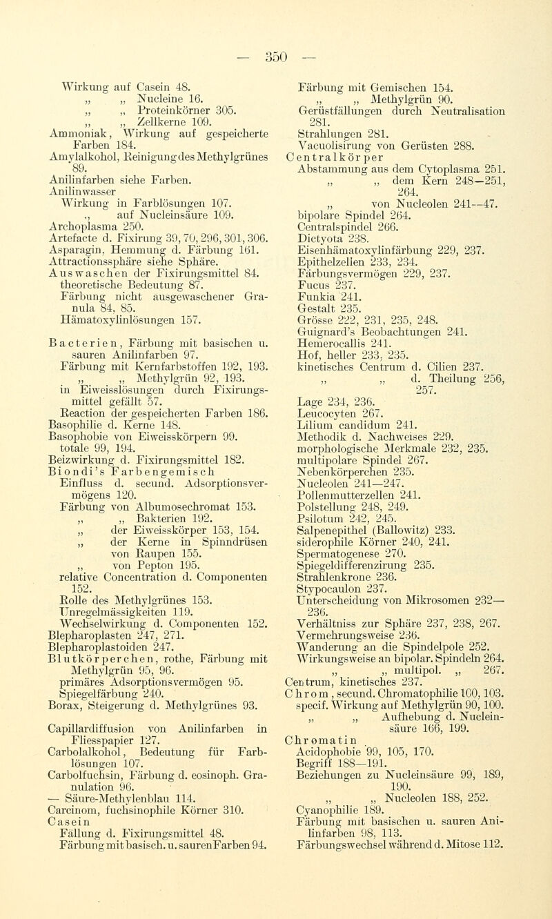 Wirkung auf Casein 48. „ ,, Nucleine 16. „ „ Proteinkörner 305. ,, „ Zellkerne 109. Ammoniak, Wirkung auf gespeicherte Farben 184. Amylalkohol, KeinigungdesMethylgrünes 89. Anilinfarben siehe Farben. Anilinwasser Wirkung in Farblösungen 107. ., auf Nucleinsäure 109. Archoplasma 250. Artefacte d. Fixirung 39, 70, 296, 301,306. Asparagin, Hemmung d. Färbung 161. Attractionssphäre siehe Sphäre. Auswaschen der Fixirungsmittel 84. theoretische Bedeutung 87. Färbung nicht ausgewaschener Gra- nula 84, 85. Hämatoxylinlösungen 157. Bacterien, Färbung mit basischen u. sauren Anilinfarben 97. Färbung mit Kernfarbstoffen 192, 193. „ _ _ „ Methylgrün 92, 193. in Eiweisslösungen durch Fixirungs- mittel gefällt 57. Reaction der gespeicherten Farben 186. Basophilie d. Kerne 148. Basophobie von Eiweisskörpern 99. totale 99, 194. Beizwirkung d. Fixirungsmittel 182. Biondi's Farbengemisch Einfluss d. secund. Adsorptionsver- mögens 120. Färbung von Albumosechromat 153. „ ,, Bakterien 192. „ der Eiweisskörper 153, 154. „ der Kerne in Spinndrüsen von Raupen 155. „ von Pepton 195. relative Concentration d. Componenten 152. Rolle des Methylgrünes 153. Unregelmässigkeiten 119. Wechselwirkung d. Componenten 152. Blepharoplasten 247, 271. Blepharoplastoiden 247. Blutkörperchen, rothe, Färbung mit Methylgrün 95, 96. primäres Adsorptionsvermögen 95. Spiegelfärbung 240. Borax, Steigerung d. Methylgrünes 93. Capillardiffusion von Aniünfarben in Fliesspapier 127. Carbolalkohol, Bedeutung für Farb- lösungen 107. Carbolfucnsin, Färbung d. eosinoph. Gra- nulation 96. — Säure-Methylenblau 114. Carcinom, fuchsinophile Körner 310. Casein Fällung d. Fixirungsmittel 48. Färbung mit basisch, u. saurenFarben 94. Färbung mit Gemischen 154. „ „ Methylgrün 90. Gerüstfällungen durch Neutralisation 281. Strahlungen 281. Vacuolisirung von Gerüsten 288. Centralkör per Abstammung aus dem Cytoplasma 251. „ dem Kern 248-251, 264. „ von Nucleolen 241—47. bipolare Spindel 264. Centralspindel 266. Dictyota 238. Eisenhämatoxylinfärbung 229, 237. Epithelzellen 233, 234. Färbungsvermögen 229, 237. Fucus 237. Funkia 241. Gestalt 235. Grösse 222, 231, 235, 248. Guignard's Beobachtungen 241. Hemerocallis 241. Hof, heller 233, 235. kinetisches Centrum d. Cilien 237. d. Theilung 256, 257. Lage 234, 236._ Leucocyten 26y. Lilium candidum 241. Methodik d. Nachweises 229. morjihologische Merkmale 232, 235. multipolare Spindel 267. Nebenkörperchen 235. Nucleolen 241—247. Pollenmutterzellen 241. Polstellung 248, 249. Psilotum 242, 245. Salpenepithel (Ballowitz) 233. siderophile Körner 240, 241. Spermatogenese 270. Spiegeldifferenzirung 235. Strahlenkrone 236. Stypocaulon 237. Unterscheidung von Mikrosomen 232— 236. Verhältniss zur Sphäre 237, 238, 267. Vermehrungsweise 236. Wanderung an die Spindelpole 252. Wirkungsweise an bipolar. Spindeln 264. „ „ mujtipol. „ 267. Ceritrum, kinetisches 237. Chrom, secund. Chromatophilie 100,103. specif. Wirkung auf Methylgrün 90,100. ,, „ Aufhebung d. Nuclein- säure 166, 199. Chromatin Acidophobie '99, 105, 170. Begriff 188—191. Beziehungen zu Nucleinsäure 99, 189, 190. „ Nucleolen 188, 252. Cyanophilie 189. Färbung mit basischen u. sauren Ani- linfarben 98, 113. Färbungswechsel während d. Mitose 112.